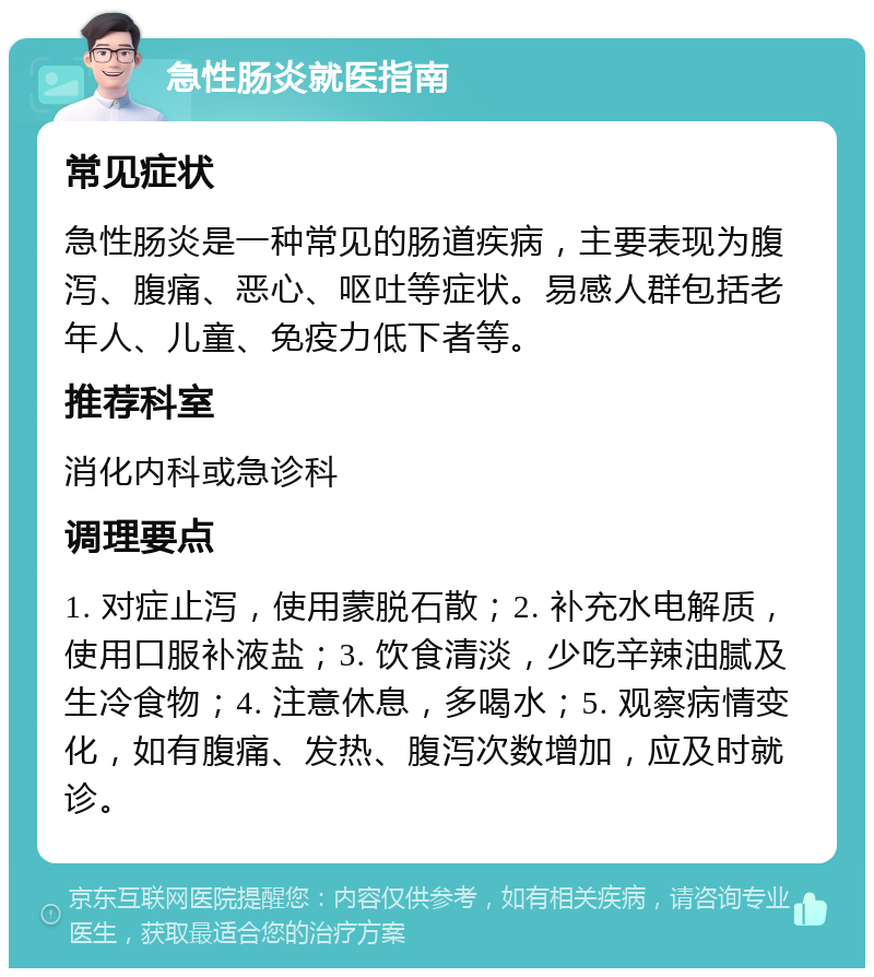 急性肠炎就医指南 常见症状 急性肠炎是一种常见的肠道疾病，主要表现为腹泻、腹痛、恶心、呕吐等症状。易感人群包括老年人、儿童、免疫力低下者等。 推荐科室 消化内科或急诊科 调理要点 1. 对症止泻，使用蒙脱石散；2. 补充水电解质，使用口服补液盐；3. 饮食清淡，少吃辛辣油腻及生冷食物；4. 注意休息，多喝水；5. 观察病情变化，如有腹痛、发热、腹泻次数增加，应及时就诊。