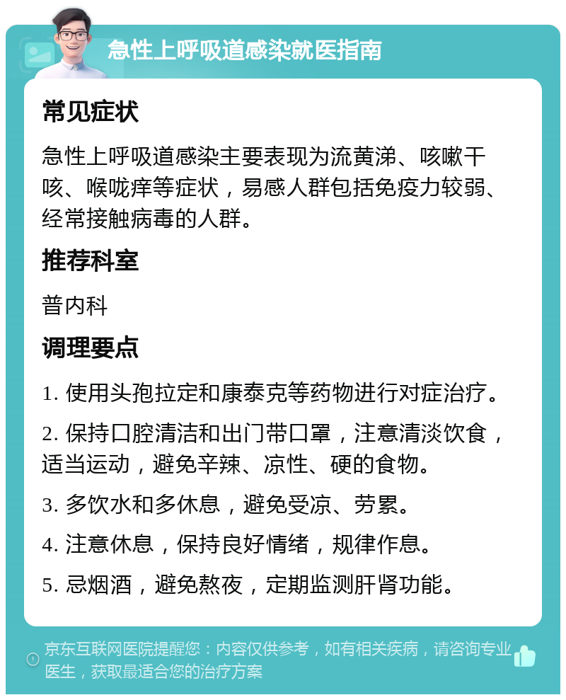 急性上呼吸道感染就医指南 常见症状 急性上呼吸道感染主要表现为流黄涕、咳嗽干咳、喉咙痒等症状，易感人群包括免疫力较弱、经常接触病毒的人群。 推荐科室 普内科 调理要点 1. 使用头孢拉定和康泰克等药物进行对症治疗。 2. 保持口腔清洁和出门带口罩，注意清淡饮食，适当运动，避免辛辣、凉性、硬的食物。 3. 多饮水和多休息，避免受凉、劳累。 4. 注意休息，保持良好情绪，规律作息。 5. 忌烟酒，避免熬夜，定期监测肝肾功能。