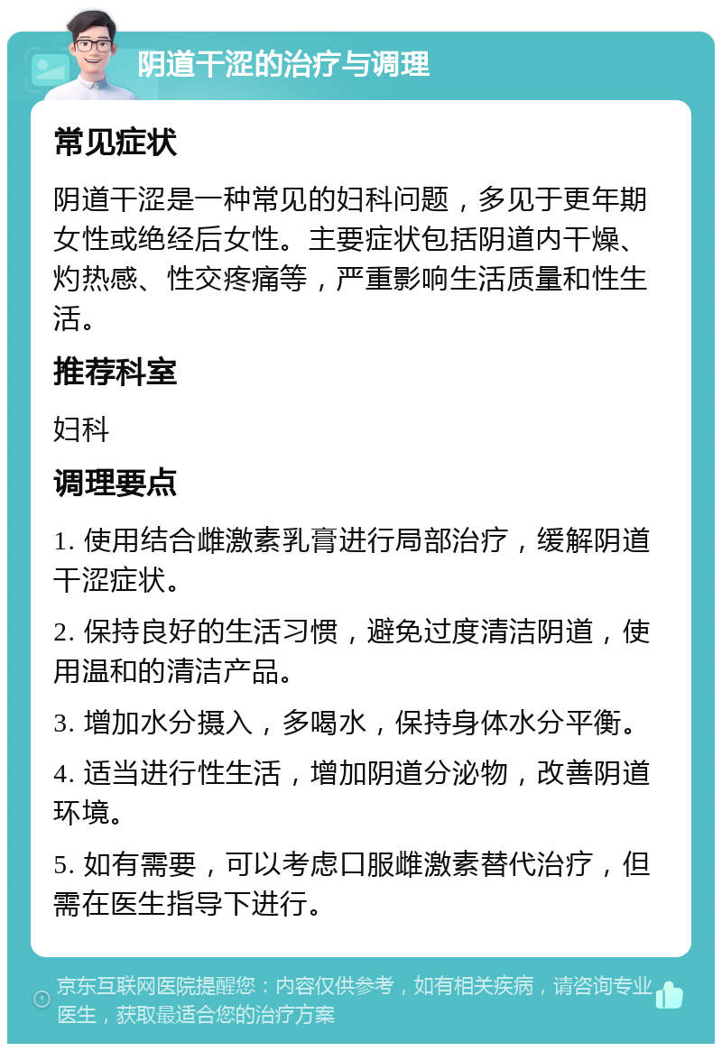 阴道干涩的治疗与调理 常见症状 阴道干涩是一种常见的妇科问题，多见于更年期女性或绝经后女性。主要症状包括阴道内干燥、灼热感、性交疼痛等，严重影响生活质量和性生活。 推荐科室 妇科 调理要点 1. 使用结合雌激素乳膏进行局部治疗，缓解阴道干涩症状。 2. 保持良好的生活习惯，避免过度清洁阴道，使用温和的清洁产品。 3. 增加水分摄入，多喝水，保持身体水分平衡。 4. 适当进行性生活，增加阴道分泌物，改善阴道环境。 5. 如有需要，可以考虑口服雌激素替代治疗，但需在医生指导下进行。