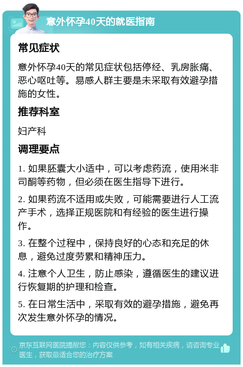 意外怀孕40天的就医指南 常见症状 意外怀孕40天的常见症状包括停经、乳房胀痛、恶心呕吐等。易感人群主要是未采取有效避孕措施的女性。 推荐科室 妇产科 调理要点 1. 如果胚囊大小适中，可以考虑药流，使用米非司酮等药物，但必须在医生指导下进行。 2. 如果药流不适用或失败，可能需要进行人工流产手术，选择正规医院和有经验的医生进行操作。 3. 在整个过程中，保持良好的心态和充足的休息，避免过度劳累和精神压力。 4. 注意个人卫生，防止感染，遵循医生的建议进行恢复期的护理和检查。 5. 在日常生活中，采取有效的避孕措施，避免再次发生意外怀孕的情况。