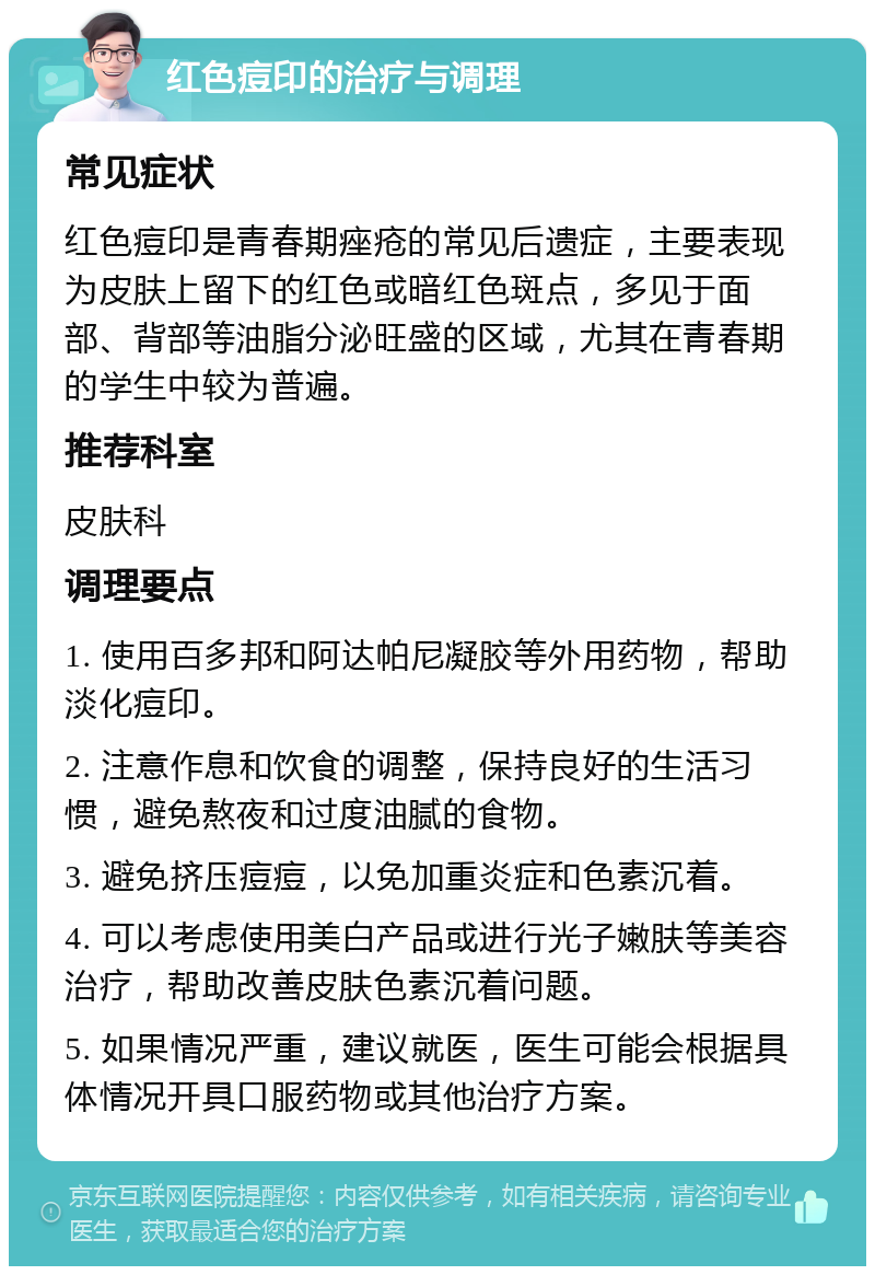 红色痘印的治疗与调理 常见症状 红色痘印是青春期痤疮的常见后遗症，主要表现为皮肤上留下的红色或暗红色斑点，多见于面部、背部等油脂分泌旺盛的区域，尤其在青春期的学生中较为普遍。 推荐科室 皮肤科 调理要点 1. 使用百多邦和阿达帕尼凝胶等外用药物，帮助淡化痘印。 2. 注意作息和饮食的调整，保持良好的生活习惯，避免熬夜和过度油腻的食物。 3. 避免挤压痘痘，以免加重炎症和色素沉着。 4. 可以考虑使用美白产品或进行光子嫩肤等美容治疗，帮助改善皮肤色素沉着问题。 5. 如果情况严重，建议就医，医生可能会根据具体情况开具口服药物或其他治疗方案。