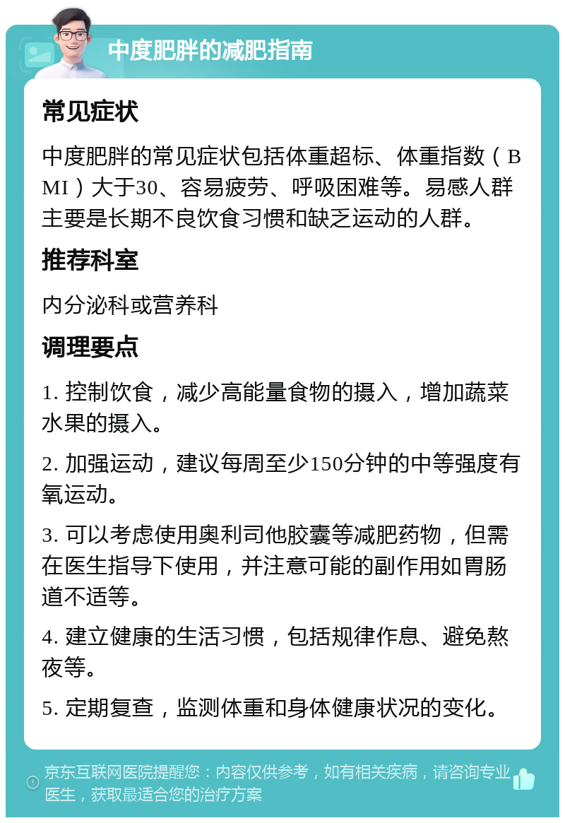 中度肥胖的减肥指南 常见症状 中度肥胖的常见症状包括体重超标、体重指数（BMI）大于30、容易疲劳、呼吸困难等。易感人群主要是长期不良饮食习惯和缺乏运动的人群。 推荐科室 内分泌科或营养科 调理要点 1. 控制饮食，减少高能量食物的摄入，增加蔬菜水果的摄入。 2. 加强运动，建议每周至少150分钟的中等强度有氧运动。 3. 可以考虑使用奥利司他胶囊等减肥药物，但需在医生指导下使用，并注意可能的副作用如胃肠道不适等。 4. 建立健康的生活习惯，包括规律作息、避免熬夜等。 5. 定期复查，监测体重和身体健康状况的变化。