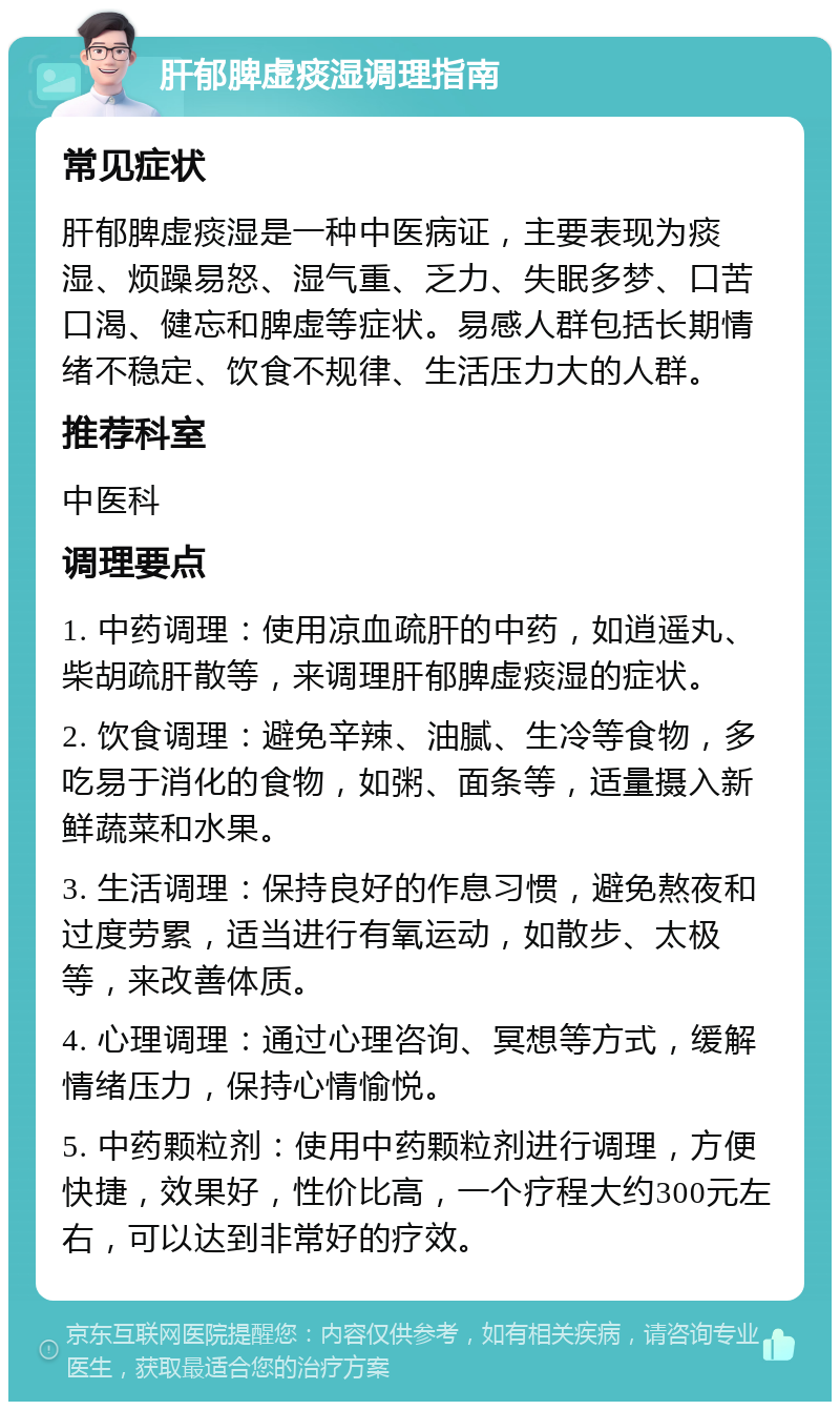 肝郁脾虚痰湿调理指南 常见症状 肝郁脾虚痰湿是一种中医病证，主要表现为痰湿、烦躁易怒、湿气重、乏力、失眠多梦、口苦口渴、健忘和脾虚等症状。易感人群包括长期情绪不稳定、饮食不规律、生活压力大的人群。 推荐科室 中医科 调理要点 1. 中药调理：使用凉血疏肝的中药，如逍遥丸、柴胡疏肝散等，来调理肝郁脾虚痰湿的症状。 2. 饮食调理：避免辛辣、油腻、生冷等食物，多吃易于消化的食物，如粥、面条等，适量摄入新鲜蔬菜和水果。 3. 生活调理：保持良好的作息习惯，避免熬夜和过度劳累，适当进行有氧运动，如散步、太极等，来改善体质。 4. 心理调理：通过心理咨询、冥想等方式，缓解情绪压力，保持心情愉悦。 5. 中药颗粒剂：使用中药颗粒剂进行调理，方便快捷，效果好，性价比高，一个疗程大约300元左右，可以达到非常好的疗效。