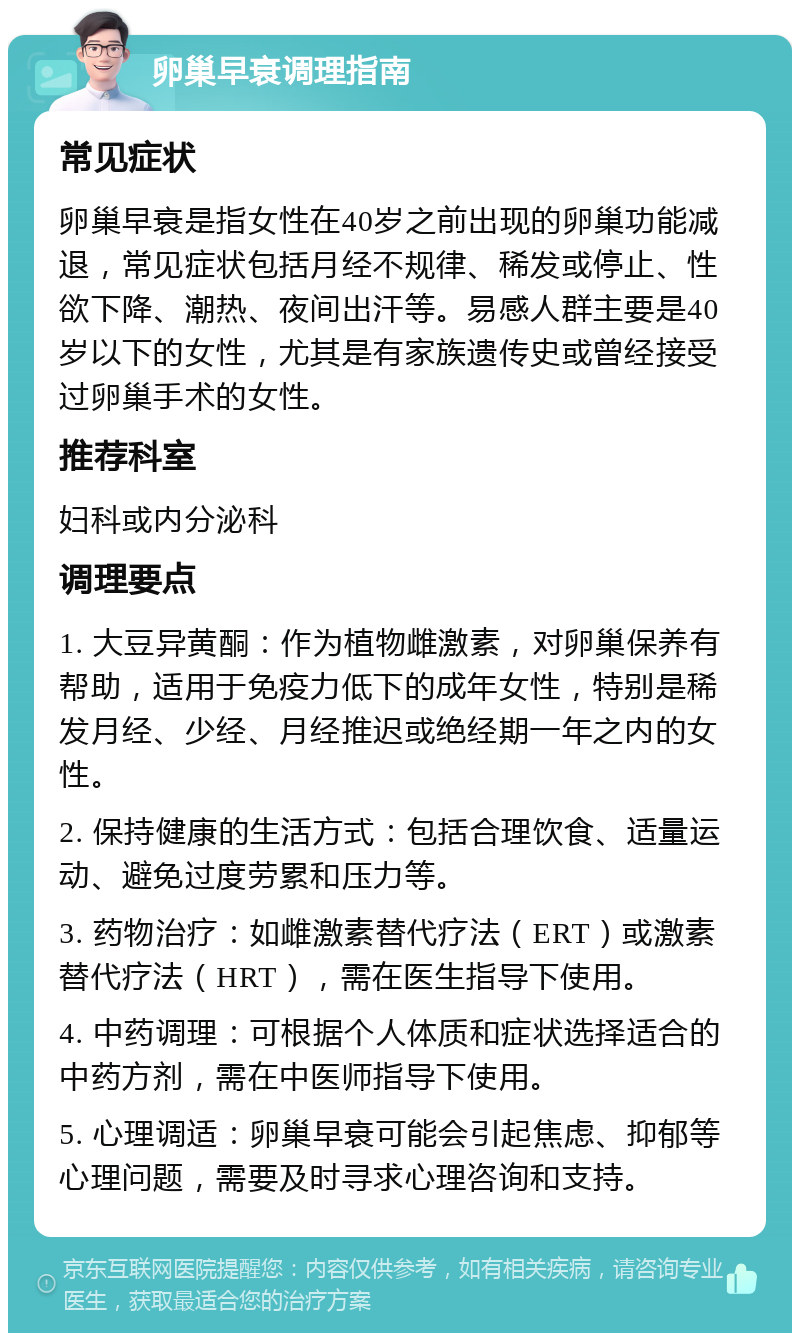 卵巢早衰调理指南 常见症状 卵巢早衰是指女性在40岁之前出现的卵巢功能减退，常见症状包括月经不规律、稀发或停止、性欲下降、潮热、夜间出汗等。易感人群主要是40岁以下的女性，尤其是有家族遗传史或曾经接受过卵巢手术的女性。 推荐科室 妇科或内分泌科 调理要点 1. 大豆异黄酮：作为植物雌激素，对卵巢保养有帮助，适用于免疫力低下的成年女性，特别是稀发月经、少经、月经推迟或绝经期一年之内的女性。 2. 保持健康的生活方式：包括合理饮食、适量运动、避免过度劳累和压力等。 3. 药物治疗：如雌激素替代疗法（ERT）或激素替代疗法（HRT），需在医生指导下使用。 4. 中药调理：可根据个人体质和症状选择适合的中药方剂，需在中医师指导下使用。 5. 心理调适：卵巢早衰可能会引起焦虑、抑郁等心理问题，需要及时寻求心理咨询和支持。