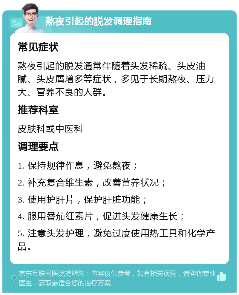 熬夜引起的脱发调理指南 常见症状 熬夜引起的脱发通常伴随着头发稀疏、头皮油腻、头皮屑增多等症状，多见于长期熬夜、压力大、营养不良的人群。 推荐科室 皮肤科或中医科 调理要点 1. 保持规律作息，避免熬夜； 2. 补充复合维生素，改善营养状况； 3. 使用护肝片，保护肝脏功能； 4. 服用番茄红素片，促进头发健康生长； 5. 注意头发护理，避免过度使用热工具和化学产品。