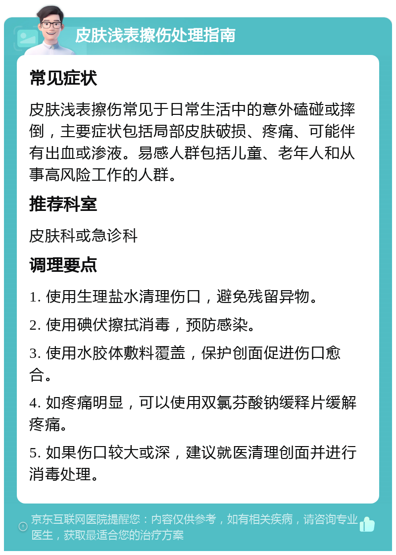 皮肤浅表擦伤处理指南 常见症状 皮肤浅表擦伤常见于日常生活中的意外磕碰或摔倒，主要症状包括局部皮肤破损、疼痛、可能伴有出血或渗液。易感人群包括儿童、老年人和从事高风险工作的人群。 推荐科室 皮肤科或急诊科 调理要点 1. 使用生理盐水清理伤口，避免残留异物。 2. 使用碘伏擦拭消毒，预防感染。 3. 使用水胶体敷料覆盖，保护创面促进伤口愈合。 4. 如疼痛明显，可以使用双氯芬酸钠缓释片缓解疼痛。 5. 如果伤口较大或深，建议就医清理创面并进行消毒处理。