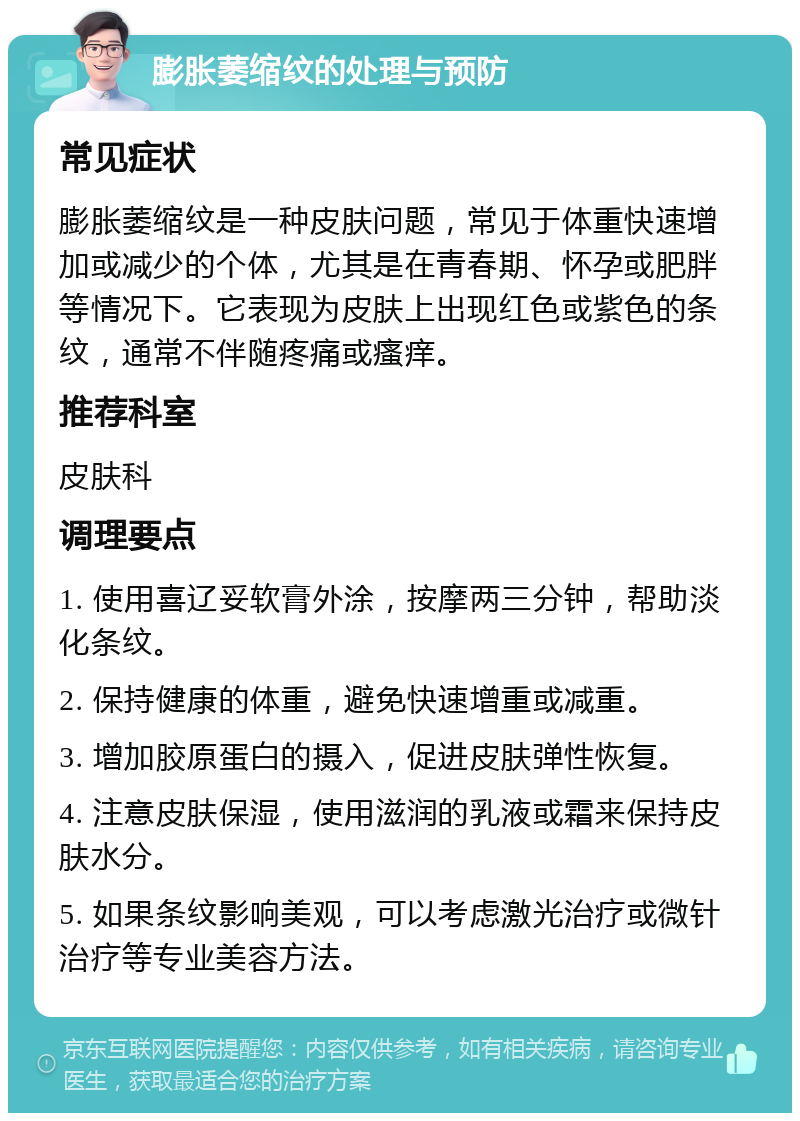 膨胀萎缩纹的处理与预防 常见症状 膨胀萎缩纹是一种皮肤问题，常见于体重快速增加或减少的个体，尤其是在青春期、怀孕或肥胖等情况下。它表现为皮肤上出现红色或紫色的条纹，通常不伴随疼痛或瘙痒。 推荐科室 皮肤科 调理要点 1. 使用喜辽妥软膏外涂，按摩两三分钟，帮助淡化条纹。 2. 保持健康的体重，避免快速增重或减重。 3. 增加胶原蛋白的摄入，促进皮肤弹性恢复。 4. 注意皮肤保湿，使用滋润的乳液或霜来保持皮肤水分。 5. 如果条纹影响美观，可以考虑激光治疗或微针治疗等专业美容方法。