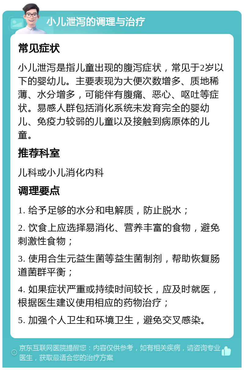 小儿泄泻的调理与治疗 常见症状 小儿泄泻是指儿童出现的腹泻症状，常见于2岁以下的婴幼儿。主要表现为大便次数增多、质地稀薄、水分增多，可能伴有腹痛、恶心、呕吐等症状。易感人群包括消化系统未发育完全的婴幼儿、免疫力较弱的儿童以及接触到病原体的儿童。 推荐科室 儿科或小儿消化内科 调理要点 1. 给予足够的水分和电解质，防止脱水； 2. 饮食上应选择易消化、营养丰富的食物，避免刺激性食物； 3. 使用合生元益生菌等益生菌制剂，帮助恢复肠道菌群平衡； 4. 如果症状严重或持续时间较长，应及时就医，根据医生建议使用相应的药物治疗； 5. 加强个人卫生和环境卫生，避免交叉感染。