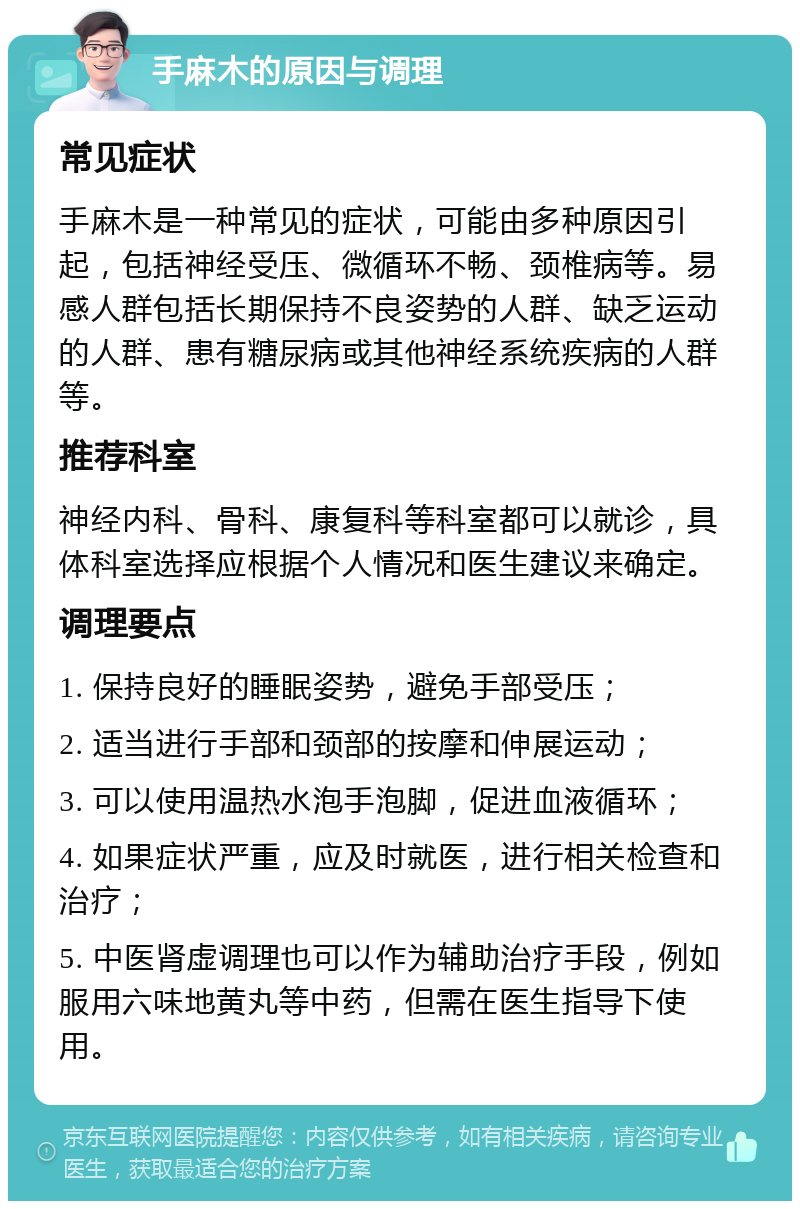 手麻木的原因与调理 常见症状 手麻木是一种常见的症状，可能由多种原因引起，包括神经受压、微循环不畅、颈椎病等。易感人群包括长期保持不良姿势的人群、缺乏运动的人群、患有糖尿病或其他神经系统疾病的人群等。 推荐科室 神经内科、骨科、康复科等科室都可以就诊，具体科室选择应根据个人情况和医生建议来确定。 调理要点 1. 保持良好的睡眠姿势，避免手部受压； 2. 适当进行手部和颈部的按摩和伸展运动； 3. 可以使用温热水泡手泡脚，促进血液循环； 4. 如果症状严重，应及时就医，进行相关检查和治疗； 5. 中医肾虚调理也可以作为辅助治疗手段，例如服用六味地黄丸等中药，但需在医生指导下使用。