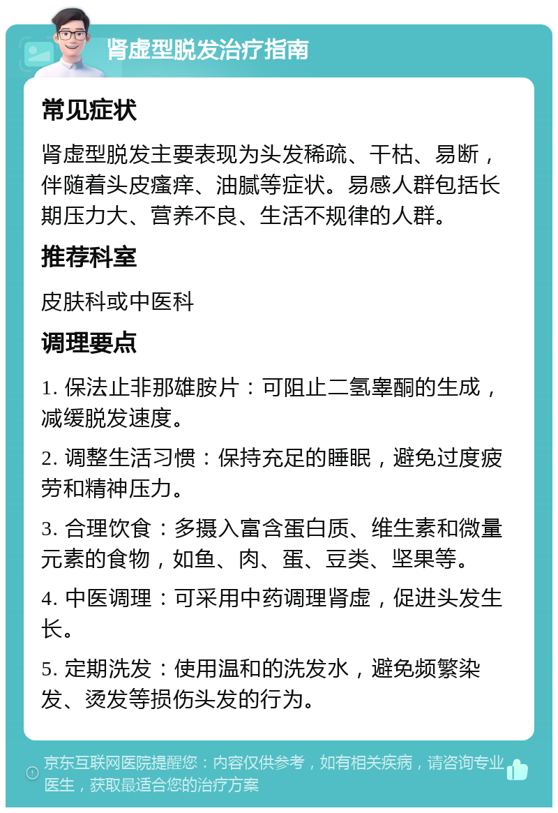 肾虚型脱发治疗指南 常见症状 肾虚型脱发主要表现为头发稀疏、干枯、易断，伴随着头皮瘙痒、油腻等症状。易感人群包括长期压力大、营养不良、生活不规律的人群。 推荐科室 皮肤科或中医科 调理要点 1. 保法止非那雄胺片：可阻止二氢睾酮的生成，减缓脱发速度。 2. 调整生活习惯：保持充足的睡眠，避免过度疲劳和精神压力。 3. 合理饮食：多摄入富含蛋白质、维生素和微量元素的食物，如鱼、肉、蛋、豆类、坚果等。 4. 中医调理：可采用中药调理肾虚，促进头发生长。 5. 定期洗发：使用温和的洗发水，避免频繁染发、烫发等损伤头发的行为。