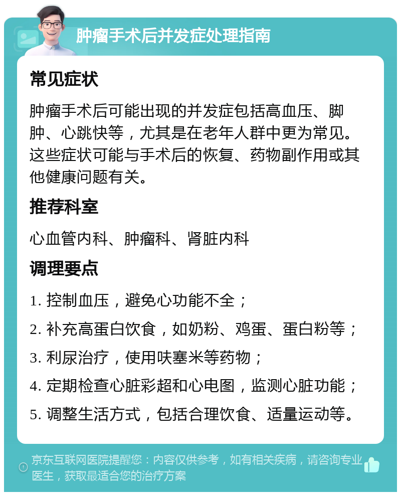 肿瘤手术后并发症处理指南 常见症状 肿瘤手术后可能出现的并发症包括高血压、脚肿、心跳快等，尤其是在老年人群中更为常见。这些症状可能与手术后的恢复、药物副作用或其他健康问题有关。 推荐科室 心血管内科、肿瘤科、肾脏内科 调理要点 1. 控制血压，避免心功能不全； 2. 补充高蛋白饮食，如奶粉、鸡蛋、蛋白粉等； 3. 利尿治疗，使用呋塞米等药物； 4. 定期检查心脏彩超和心电图，监测心脏功能； 5. 调整生活方式，包括合理饮食、适量运动等。