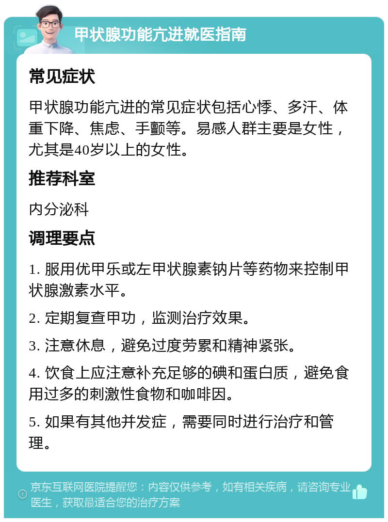 甲状腺功能亢进就医指南 常见症状 甲状腺功能亢进的常见症状包括心悸、多汗、体重下降、焦虑、手颤等。易感人群主要是女性，尤其是40岁以上的女性。 推荐科室 内分泌科 调理要点 1. 服用优甲乐或左甲状腺素钠片等药物来控制甲状腺激素水平。 2. 定期复查甲功，监测治疗效果。 3. 注意休息，避免过度劳累和精神紧张。 4. 饮食上应注意补充足够的碘和蛋白质，避免食用过多的刺激性食物和咖啡因。 5. 如果有其他并发症，需要同时进行治疗和管理。