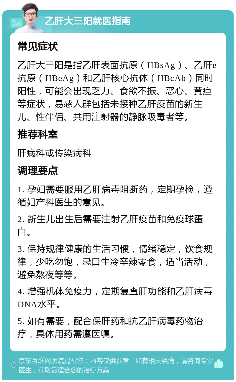 乙肝大三阳就医指南 常见症状 乙肝大三阳是指乙肝表面抗原（HBsAg）、乙肝e抗原（HBeAg）和乙肝核心抗体（HBcAb）同时阳性，可能会出现乏力、食欲不振、恶心、黄疸等症状，易感人群包括未接种乙肝疫苗的新生儿、性伴侣、共用注射器的静脉吸毒者等。 推荐科室 肝病科或传染病科 调理要点 1. 孕妇需要服用乙肝病毒阻断药，定期孕检，遵循妇产科医生的意见。 2. 新生儿出生后需要注射乙肝疫苗和免疫球蛋白。 3. 保持规律健康的生活习惯，情绪稳定，饮食规律，少吃勿饱，忌口生冷辛辣零食，适当活动，避免熬夜等等。 4. 增强机体免疫力，定期复查肝功能和乙肝病毒DNA水平。 5. 如有需要，配合保肝药和抗乙肝病毒药物治疗，具体用药需遵医嘱。