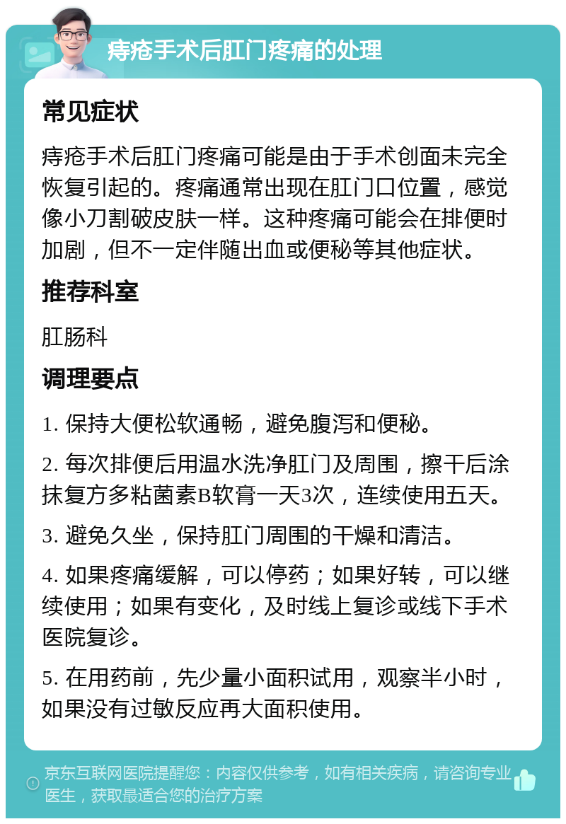 痔疮手术后肛门疼痛的处理 常见症状 痔疮手术后肛门疼痛可能是由于手术创面未完全恢复引起的。疼痛通常出现在肛门口位置，感觉像小刀割破皮肤一样。这种疼痛可能会在排便时加剧，但不一定伴随出血或便秘等其他症状。 推荐科室 肛肠科 调理要点 1. 保持大便松软通畅，避免腹泻和便秘。 2. 每次排便后用温水洗净肛门及周围，擦干后涂抹复方多粘菌素B软膏一天3次，连续使用五天。 3. 避免久坐，保持肛门周围的干燥和清洁。 4. 如果疼痛缓解，可以停药；如果好转，可以继续使用；如果有变化，及时线上复诊或线下手术医院复诊。 5. 在用药前，先少量小面积试用，观察半小时，如果没有过敏反应再大面积使用。