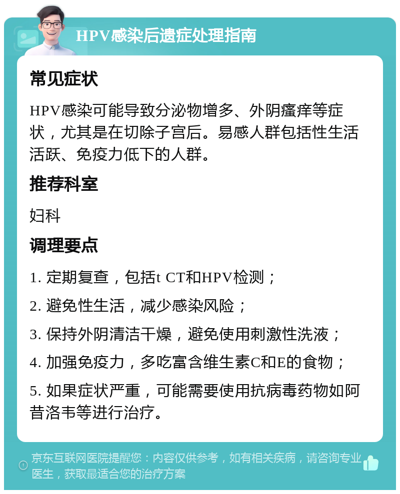 HPV感染后遗症处理指南 常见症状 HPV感染可能导致分泌物增多、外阴瘙痒等症状，尤其是在切除子宫后。易感人群包括性生活活跃、免疫力低下的人群。 推荐科室 妇科 调理要点 1. 定期复查，包括t CT和HPV检测； 2. 避免性生活，减少感染风险； 3. 保持外阴清洁干燥，避免使用刺激性洗液； 4. 加强免疫力，多吃富含维生素C和E的食物； 5. 如果症状严重，可能需要使用抗病毒药物如阿昔洛韦等进行治疗。