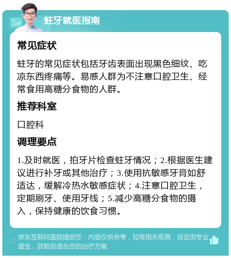 蛀牙就医指南 常见症状 蛀牙的常见症状包括牙齿表面出现黑色细纹、吃凉东西疼痛等。易感人群为不注意口腔卫生、经常食用高糖分食物的人群。 推荐科室 口腔科 调理要点 1.及时就医，拍牙片检查蛀牙情况；2.根据医生建议进行补牙或其他治疗；3.使用抗敏感牙膏如舒适达，缓解冷热水敏感症状；4.注意口腔卫生，定期刷牙、使用牙线；5.减少高糖分食物的摄入，保持健康的饮食习惯。