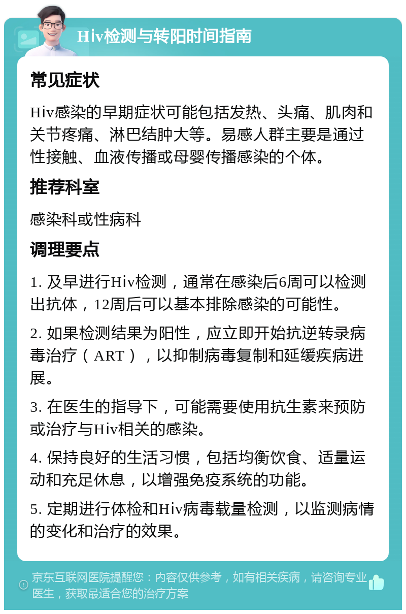 Hⅰv检测与转阳时间指南 常见症状 Hⅰv感染的早期症状可能包括发热、头痛、肌肉和关节疼痛、淋巴结肿大等。易感人群主要是通过性接触、血液传播或母婴传播感染的个体。 推荐科室 感染科或性病科 调理要点 1. 及早进行Hⅰv检测，通常在感染后6周可以检测出抗体，12周后可以基本排除感染的可能性。 2. 如果检测结果为阳性，应立即开始抗逆转录病毒治疗（ART），以抑制病毒复制和延缓疾病进展。 3. 在医生的指导下，可能需要使用抗生素来预防或治疗与Hⅰv相关的感染。 4. 保持良好的生活习惯，包括均衡饮食、适量运动和充足休息，以增强免疫系统的功能。 5. 定期进行体检和Hⅰv病毒载量检测，以监测病情的变化和治疗的效果。