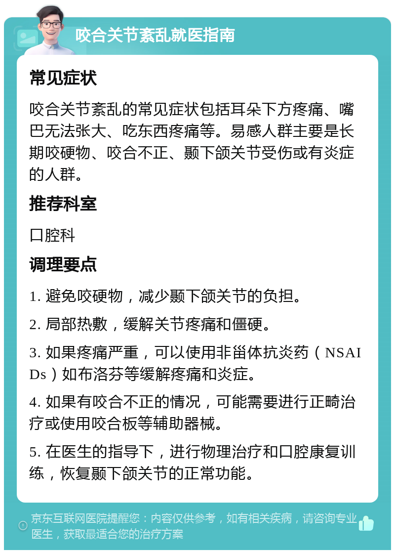 咬合关节紊乱就医指南 常见症状 咬合关节紊乱的常见症状包括耳朵下方疼痛、嘴巴无法张大、吃东西疼痛等。易感人群主要是长期咬硬物、咬合不正、颞下颌关节受伤或有炎症的人群。 推荐科室 口腔科 调理要点 1. 避免咬硬物，减少颞下颌关节的负担。 2. 局部热敷，缓解关节疼痛和僵硬。 3. 如果疼痛严重，可以使用非甾体抗炎药（NSAIDs）如布洛芬等缓解疼痛和炎症。 4. 如果有咬合不正的情况，可能需要进行正畸治疗或使用咬合板等辅助器械。 5. 在医生的指导下，进行物理治疗和口腔康复训练，恢复颞下颌关节的正常功能。