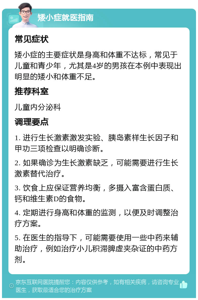 矮小症就医指南 常见症状 矮小症的主要症状是身高和体重不达标，常见于儿童和青少年，尤其是4岁的男孩在本例中表现出明显的矮小和体重不足。 推荐科室 儿童内分泌科 调理要点 1. 进行生长激素激发实验、胰岛素样生长因子和甲功三项检查以明确诊断。 2. 如果确诊为生长激素缺乏，可能需要进行生长激素替代治疗。 3. 饮食上应保证营养均衡，多摄入富含蛋白质、钙和维生素D的食物。 4. 定期进行身高和体重的监测，以便及时调整治疗方案。 5. 在医生的指导下，可能需要使用一些中药来辅助治疗，例如治疗小儿积滞脾虚夹杂证的中药方剂。