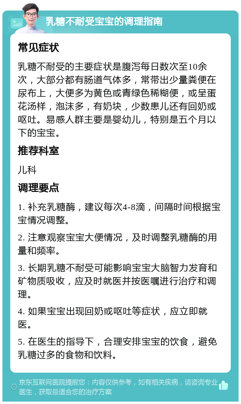 乳糖不耐受宝宝的调理指南 常见症状 乳糖不耐受的主要症状是腹泻每日数次至10余次，大部分都有肠道气体多，常带出少量粪便在尿布上，大便多为黄色或青绿色稀糊便，或呈蛋花汤样，泡沫多，有奶块，少数患儿还有回奶或呕吐。易感人群主要是婴幼儿，特别是五个月以下的宝宝。 推荐科室 儿科 调理要点 1. 补充乳糖酶，建议每次4-8滴，间隔时间根据宝宝情况调整。 2. 注意观察宝宝大便情况，及时调整乳糖酶的用量和频率。 3. 长期乳糖不耐受可能影响宝宝大脑智力发育和矿物质吸收，应及时就医并按医嘱进行治疗和调理。 4. 如果宝宝出现回奶或呕吐等症状，应立即就医。 5. 在医生的指导下，合理安排宝宝的饮食，避免乳糖过多的食物和饮料。