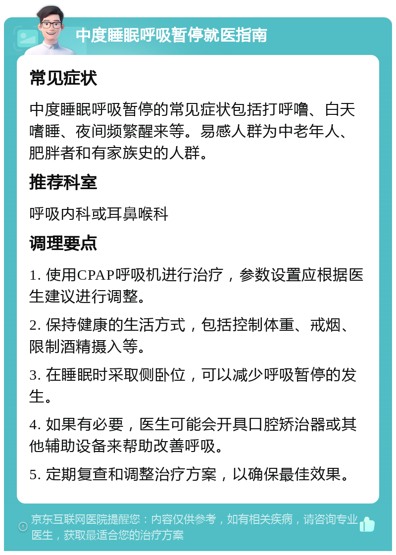 中度睡眠呼吸暂停就医指南 常见症状 中度睡眠呼吸暂停的常见症状包括打呼噜、白天嗜睡、夜间频繁醒来等。易感人群为中老年人、肥胖者和有家族史的人群。 推荐科室 呼吸内科或耳鼻喉科 调理要点 1. 使用CPAP呼吸机进行治疗，参数设置应根据医生建议进行调整。 2. 保持健康的生活方式，包括控制体重、戒烟、限制酒精摄入等。 3. 在睡眠时采取侧卧位，可以减少呼吸暂停的发生。 4. 如果有必要，医生可能会开具口腔矫治器或其他辅助设备来帮助改善呼吸。 5. 定期复查和调整治疗方案，以确保最佳效果。