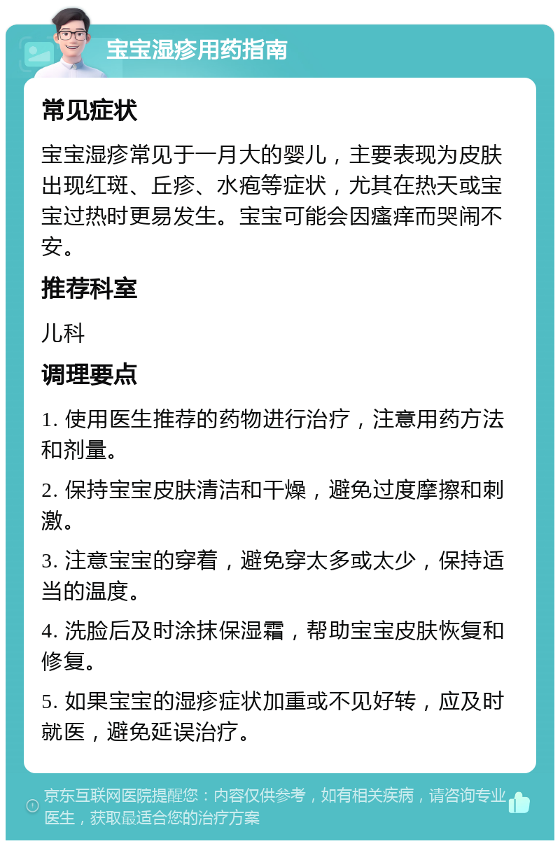 宝宝湿疹用药指南 常见症状 宝宝湿疹常见于一月大的婴儿，主要表现为皮肤出现红斑、丘疹、水疱等症状，尤其在热天或宝宝过热时更易发生。宝宝可能会因瘙痒而哭闹不安。 推荐科室 儿科 调理要点 1. 使用医生推荐的药物进行治疗，注意用药方法和剂量。 2. 保持宝宝皮肤清洁和干燥，避免过度摩擦和刺激。 3. 注意宝宝的穿着，避免穿太多或太少，保持适当的温度。 4. 洗脸后及时涂抹保湿霜，帮助宝宝皮肤恢复和修复。 5. 如果宝宝的湿疹症状加重或不见好转，应及时就医，避免延误治疗。