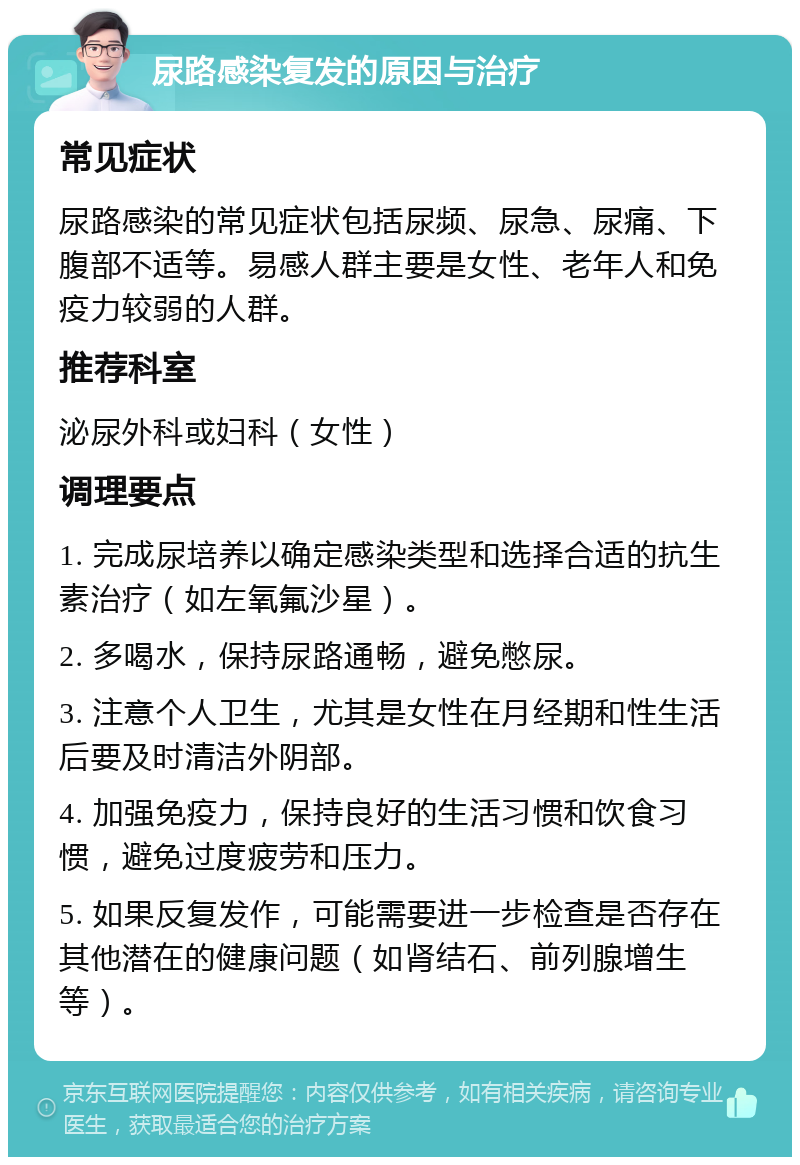 尿路感染复发的原因与治疗 常见症状 尿路感染的常见症状包括尿频、尿急、尿痛、下腹部不适等。易感人群主要是女性、老年人和免疫力较弱的人群。 推荐科室 泌尿外科或妇科（女性） 调理要点 1. 完成尿培养以确定感染类型和选择合适的抗生素治疗（如左氧氟沙星）。 2. 多喝水，保持尿路通畅，避免憋尿。 3. 注意个人卫生，尤其是女性在月经期和性生活后要及时清洁外阴部。 4. 加强免疫力，保持良好的生活习惯和饮食习惯，避免过度疲劳和压力。 5. 如果反复发作，可能需要进一步检查是否存在其他潜在的健康问题（如肾结石、前列腺增生等）。