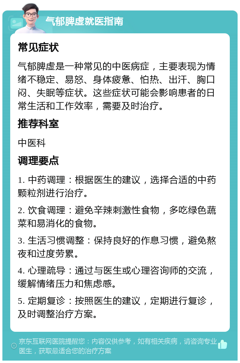 气郁脾虚就医指南 常见症状 气郁脾虚是一种常见的中医病症，主要表现为情绪不稳定、易怒、身体疲惫、怕热、出汗、胸口闷、失眠等症状。这些症状可能会影响患者的日常生活和工作效率，需要及时治疗。 推荐科室 中医科 调理要点 1. 中药调理：根据医生的建议，选择合适的中药颗粒剂进行治疗。 2. 饮食调理：避免辛辣刺激性食物，多吃绿色蔬菜和易消化的食物。 3. 生活习惯调整：保持良好的作息习惯，避免熬夜和过度劳累。 4. 心理疏导：通过与医生或心理咨询师的交流，缓解情绪压力和焦虑感。 5. 定期复诊：按照医生的建议，定期进行复诊，及时调整治疗方案。