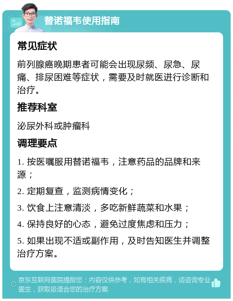 替诺福韦使用指南 常见症状 前列腺癌晚期患者可能会出现尿频、尿急、尿痛、排尿困难等症状，需要及时就医进行诊断和治疗。 推荐科室 泌尿外科或肿瘤科 调理要点 1. 按医嘱服用替诺福韦，注意药品的品牌和来源； 2. 定期复查，监测病情变化； 3. 饮食上注意清淡，多吃新鲜蔬菜和水果； 4. 保持良好的心态，避免过度焦虑和压力； 5. 如果出现不适或副作用，及时告知医生并调整治疗方案。