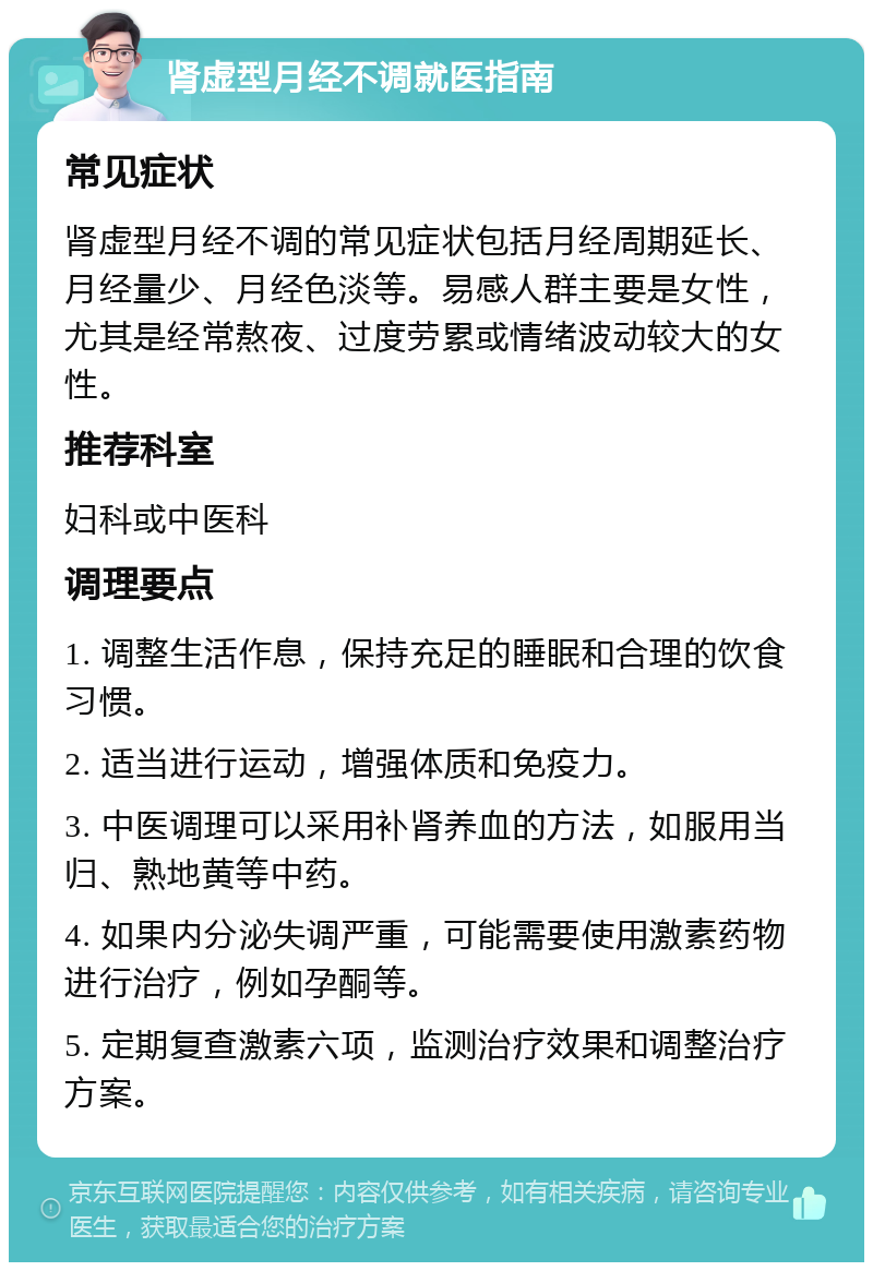 肾虚型月经不调就医指南 常见症状 肾虚型月经不调的常见症状包括月经周期延长、月经量少、月经色淡等。易感人群主要是女性，尤其是经常熬夜、过度劳累或情绪波动较大的女性。 推荐科室 妇科或中医科 调理要点 1. 调整生活作息，保持充足的睡眠和合理的饮食习惯。 2. 适当进行运动，增强体质和免疫力。 3. 中医调理可以采用补肾养血的方法，如服用当归、熟地黄等中药。 4. 如果内分泌失调严重，可能需要使用激素药物进行治疗，例如孕酮等。 5. 定期复查激素六项，监测治疗效果和调整治疗方案。