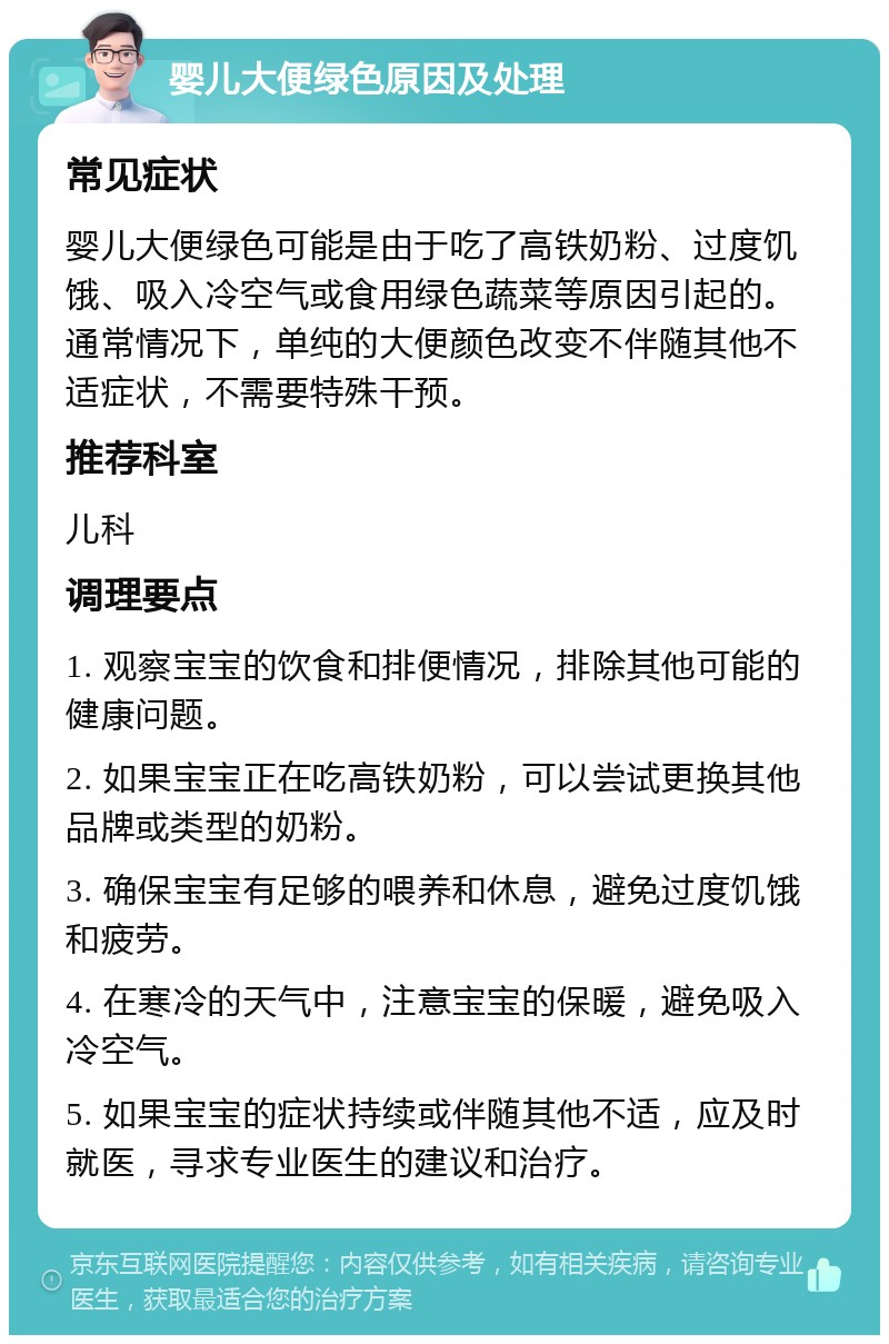 婴儿大便绿色原因及处理 常见症状 婴儿大便绿色可能是由于吃了高铁奶粉、过度饥饿、吸入冷空气或食用绿色蔬菜等原因引起的。通常情况下，单纯的大便颜色改变不伴随其他不适症状，不需要特殊干预。 推荐科室 儿科 调理要点 1. 观察宝宝的饮食和排便情况，排除其他可能的健康问题。 2. 如果宝宝正在吃高铁奶粉，可以尝试更换其他品牌或类型的奶粉。 3. 确保宝宝有足够的喂养和休息，避免过度饥饿和疲劳。 4. 在寒冷的天气中，注意宝宝的保暖，避免吸入冷空气。 5. 如果宝宝的症状持续或伴随其他不适，应及时就医，寻求专业医生的建议和治疗。