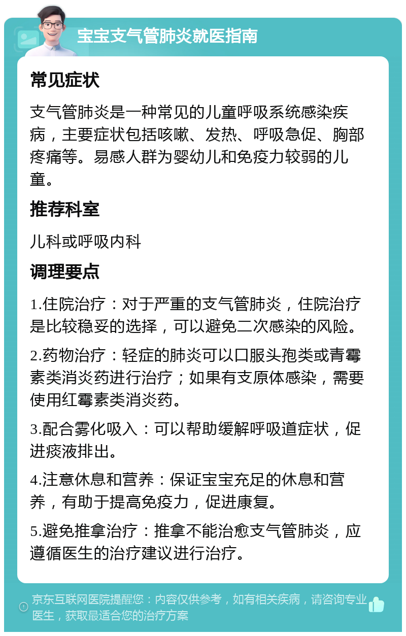 宝宝支气管肺炎就医指南 常见症状 支气管肺炎是一种常见的儿童呼吸系统感染疾病，主要症状包括咳嗽、发热、呼吸急促、胸部疼痛等。易感人群为婴幼儿和免疫力较弱的儿童。 推荐科室 儿科或呼吸内科 调理要点 1.住院治疗：对于严重的支气管肺炎，住院治疗是比较稳妥的选择，可以避免二次感染的风险。 2.药物治疗：轻症的肺炎可以口服头孢类或青霉素类消炎药进行治疗；如果有支原体感染，需要使用红霉素类消炎药。 3.配合雾化吸入：可以帮助缓解呼吸道症状，促进痰液排出。 4.注意休息和营养：保证宝宝充足的休息和营养，有助于提高免疫力，促进康复。 5.避免推拿治疗：推拿不能治愈支气管肺炎，应遵循医生的治疗建议进行治疗。