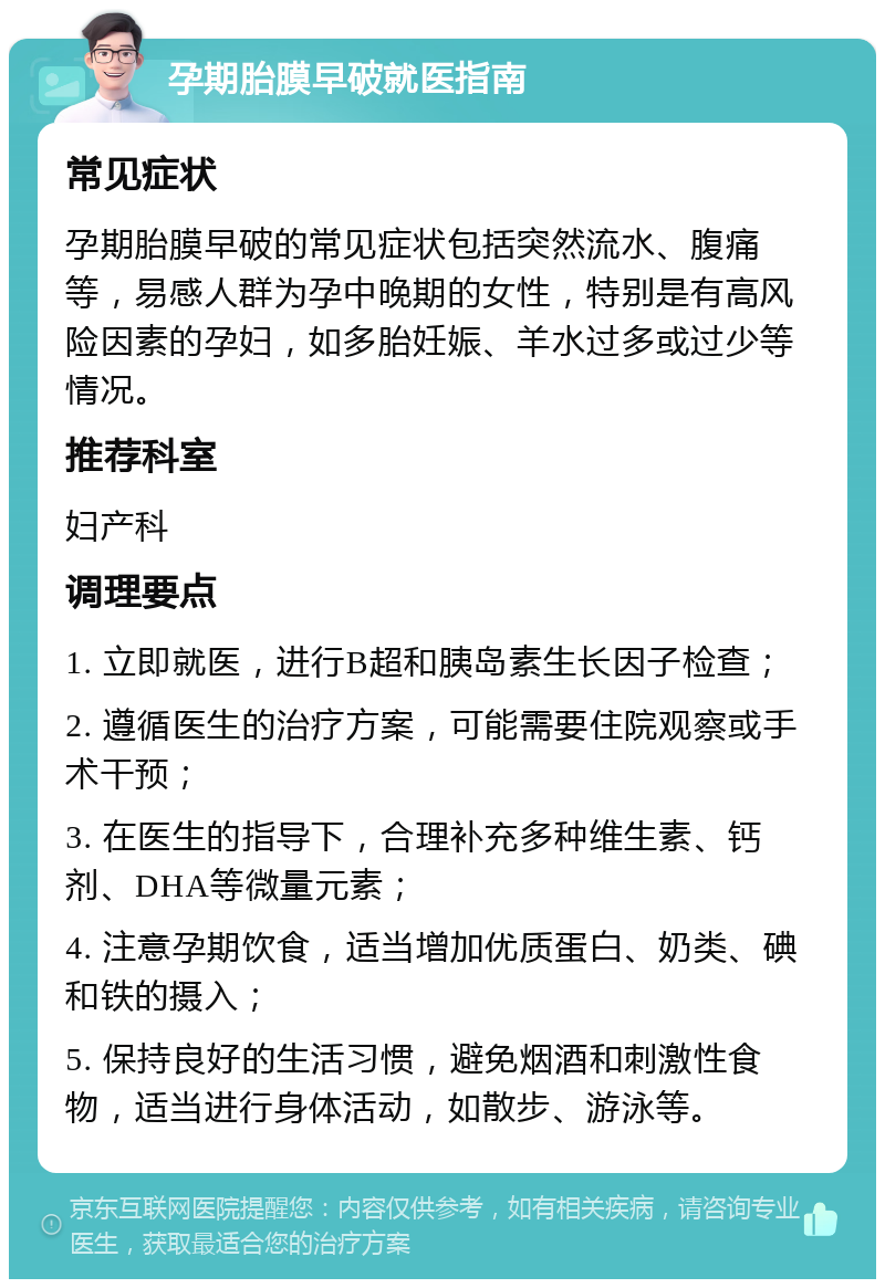 孕期胎膜早破就医指南 常见症状 孕期胎膜早破的常见症状包括突然流水、腹痛等，易感人群为孕中晚期的女性，特别是有高风险因素的孕妇，如多胎妊娠、羊水过多或过少等情况。 推荐科室 妇产科 调理要点 1. 立即就医，进行B超和胰岛素生长因子检查； 2. 遵循医生的治疗方案，可能需要住院观察或手术干预； 3. 在医生的指导下，合理补充多种维生素、钙剂、DHA等微量元素； 4. 注意孕期饮食，适当增加优质蛋白、奶类、碘和铁的摄入； 5. 保持良好的生活习惯，避免烟酒和刺激性食物，适当进行身体活动，如散步、游泳等。