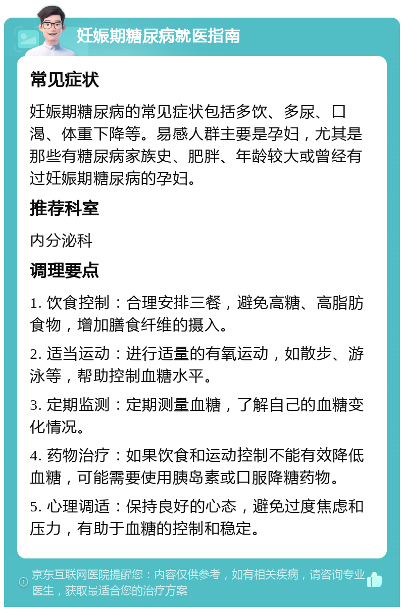 妊娠期糖尿病就医指南 常见症状 妊娠期糖尿病的常见症状包括多饮、多尿、口渴、体重下降等。易感人群主要是孕妇，尤其是那些有糖尿病家族史、肥胖、年龄较大或曾经有过妊娠期糖尿病的孕妇。 推荐科室 内分泌科 调理要点 1. 饮食控制：合理安排三餐，避免高糖、高脂肪食物，增加膳食纤维的摄入。 2. 适当运动：进行适量的有氧运动，如散步、游泳等，帮助控制血糖水平。 3. 定期监测：定期测量血糖，了解自己的血糖变化情况。 4. 药物治疗：如果饮食和运动控制不能有效降低血糖，可能需要使用胰岛素或口服降糖药物。 5. 心理调适：保持良好的心态，避免过度焦虑和压力，有助于血糖的控制和稳定。