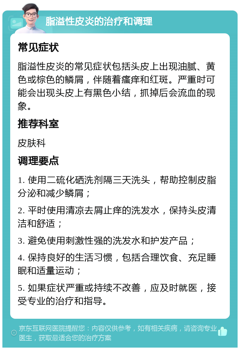 脂溢性皮炎的治疗和调理 常见症状 脂溢性皮炎的常见症状包括头皮上出现油腻、黄色或棕色的鳞屑，伴随着瘙痒和红斑。严重时可能会出现头皮上有黑色小结，抓掉后会流血的现象。 推荐科室 皮肤科 调理要点 1. 使用二硫化硒洗剂隔三天洗头，帮助控制皮脂分泌和减少鳞屑； 2. 平时使用清凉去屑止痒的洗发水，保持头皮清洁和舒适； 3. 避免使用刺激性强的洗发水和护发产品； 4. 保持良好的生活习惯，包括合理饮食、充足睡眠和适量运动； 5. 如果症状严重或持续不改善，应及时就医，接受专业的治疗和指导。