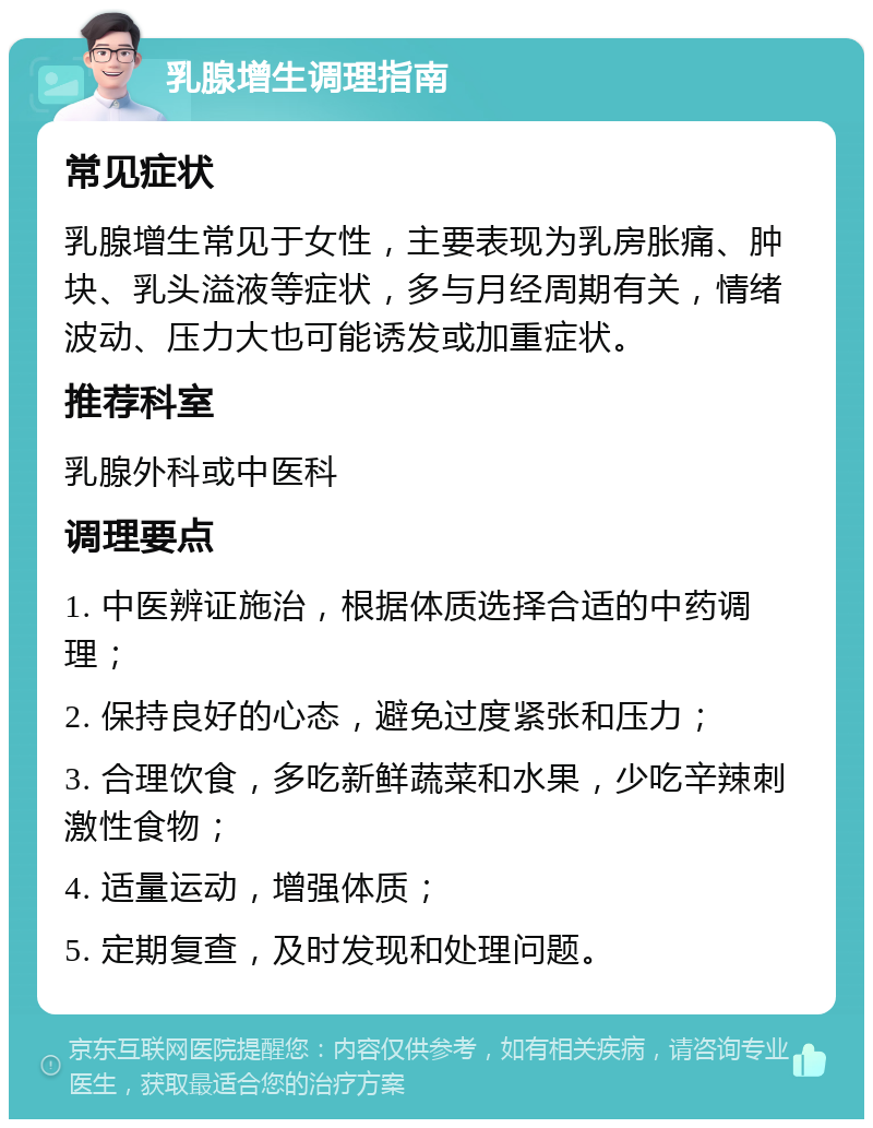 乳腺增生调理指南 常见症状 乳腺增生常见于女性，主要表现为乳房胀痛、肿块、乳头溢液等症状，多与月经周期有关，情绪波动、压力大也可能诱发或加重症状。 推荐科室 乳腺外科或中医科 调理要点 1. 中医辨证施治，根据体质选择合适的中药调理； 2. 保持良好的心态，避免过度紧张和压力； 3. 合理饮食，多吃新鲜蔬菜和水果，少吃辛辣刺激性食物； 4. 适量运动，增强体质； 5. 定期复查，及时发现和处理问题。