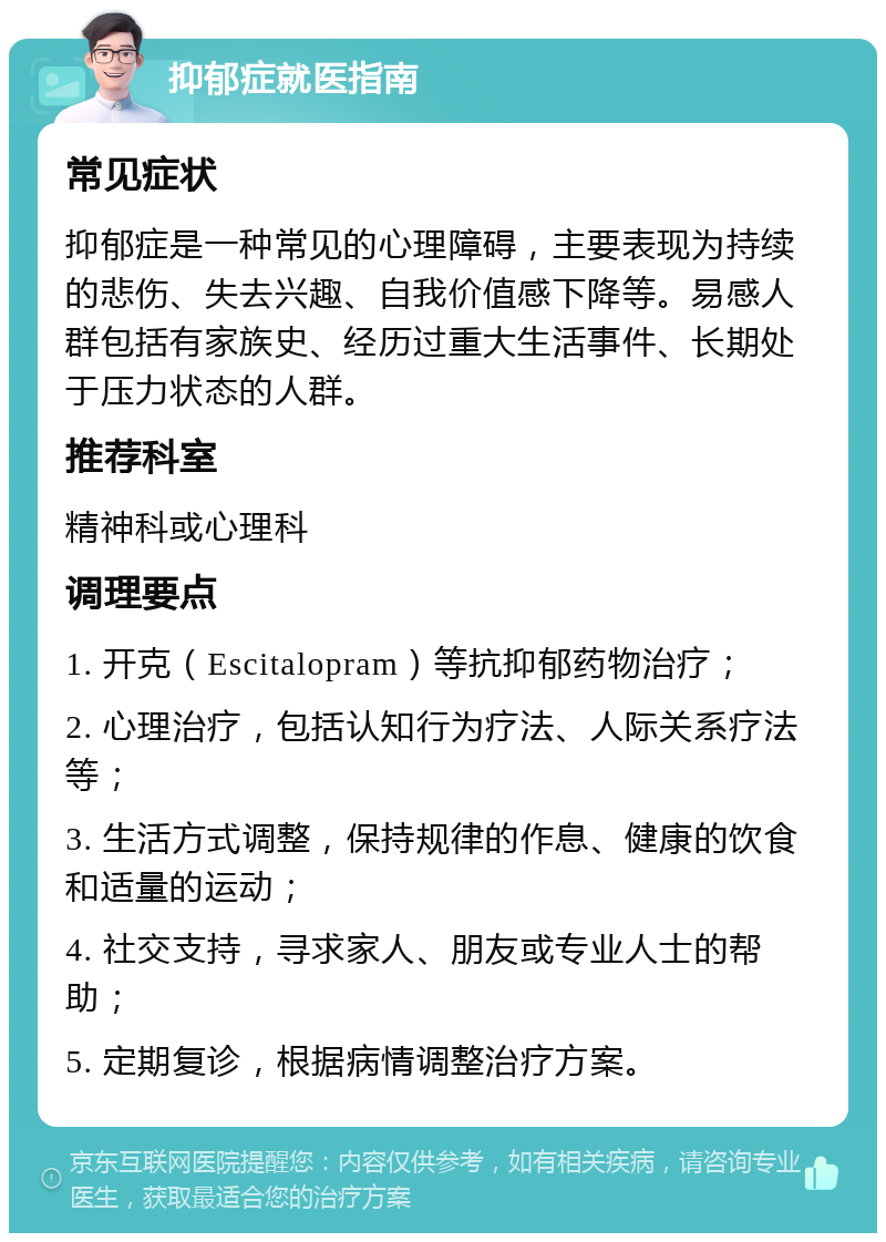 抑郁症就医指南 常见症状 抑郁症是一种常见的心理障碍，主要表现为持续的悲伤、失去兴趣、自我价值感下降等。易感人群包括有家族史、经历过重大生活事件、长期处于压力状态的人群。 推荐科室 精神科或心理科 调理要点 1. 开克（Escitalopram）等抗抑郁药物治疗； 2. 心理治疗，包括认知行为疗法、人际关系疗法等； 3. 生活方式调整，保持规律的作息、健康的饮食和适量的运动； 4. 社交支持，寻求家人、朋友或专业人士的帮助； 5. 定期复诊，根据病情调整治疗方案。