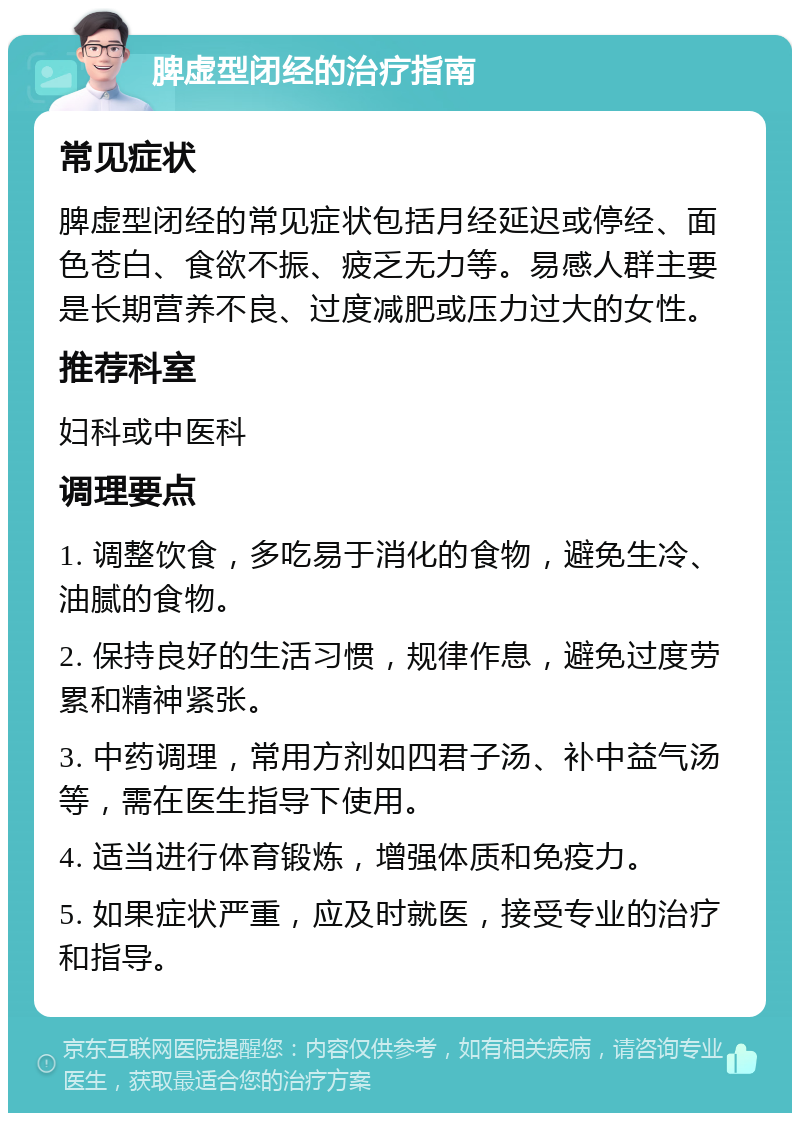 脾虚型闭经的治疗指南 常见症状 脾虚型闭经的常见症状包括月经延迟或停经、面色苍白、食欲不振、疲乏无力等。易感人群主要是长期营养不良、过度减肥或压力过大的女性。 推荐科室 妇科或中医科 调理要点 1. 调整饮食，多吃易于消化的食物，避免生冷、油腻的食物。 2. 保持良好的生活习惯，规律作息，避免过度劳累和精神紧张。 3. 中药调理，常用方剂如四君子汤、补中益气汤等，需在医生指导下使用。 4. 适当进行体育锻炼，增强体质和免疫力。 5. 如果症状严重，应及时就医，接受专业的治疗和指导。