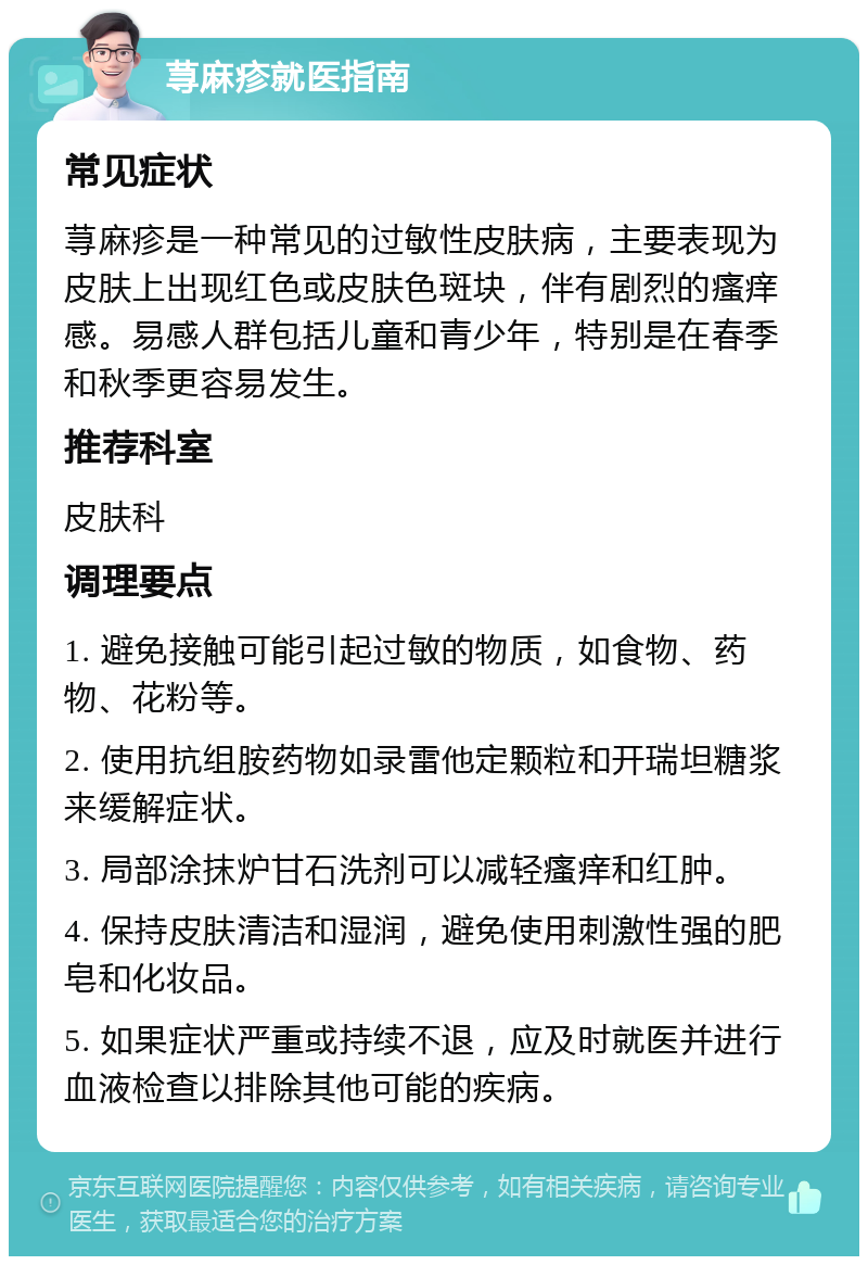 荨麻疹就医指南 常见症状 荨麻疹是一种常见的过敏性皮肤病，主要表现为皮肤上出现红色或皮肤色斑块，伴有剧烈的瘙痒感。易感人群包括儿童和青少年，特别是在春季和秋季更容易发生。 推荐科室 皮肤科 调理要点 1. 避免接触可能引起过敏的物质，如食物、药物、花粉等。 2. 使用抗组胺药物如录雷他定颗粒和开瑞坦糖浆来缓解症状。 3. 局部涂抹炉甘石洗剂可以减轻瘙痒和红肿。 4. 保持皮肤清洁和湿润，避免使用刺激性强的肥皂和化妆品。 5. 如果症状严重或持续不退，应及时就医并进行血液检查以排除其他可能的疾病。