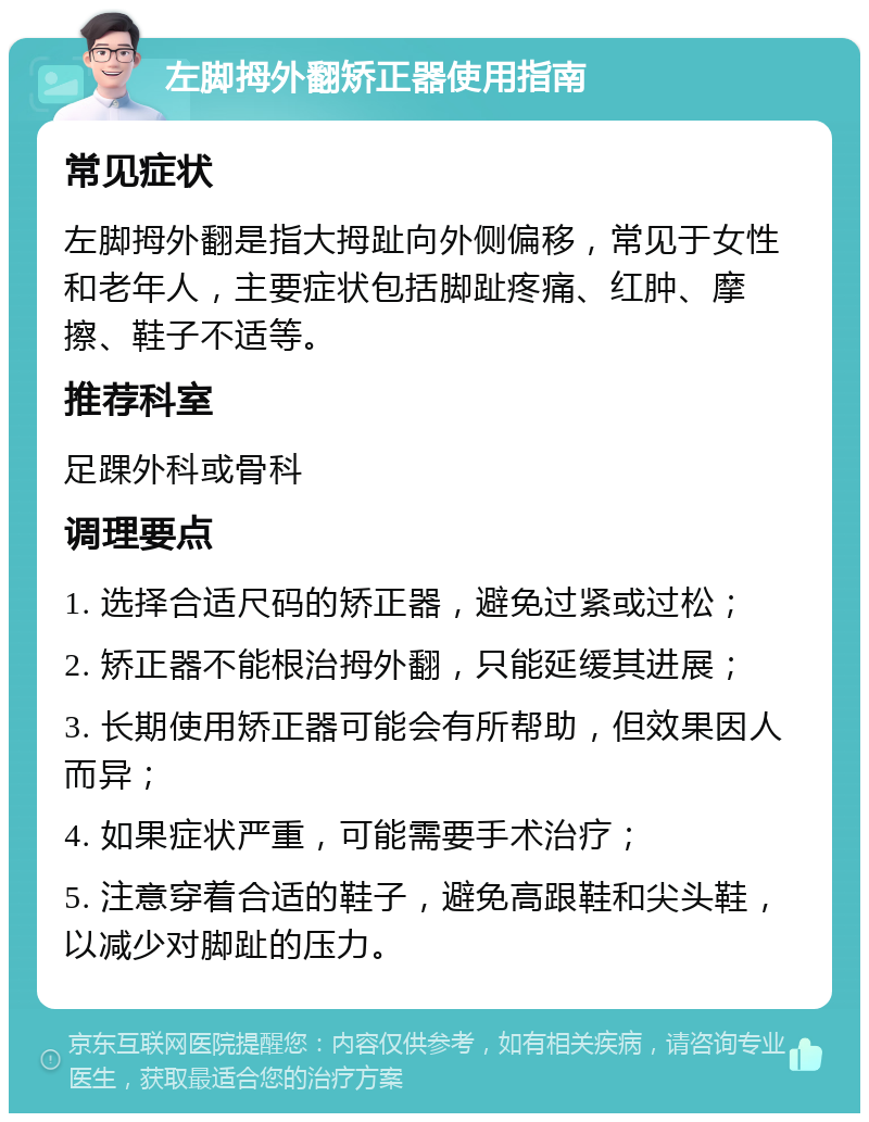 左脚拇外翻矫正器使用指南 常见症状 左脚拇外翻是指大拇趾向外侧偏移，常见于女性和老年人，主要症状包括脚趾疼痛、红肿、摩擦、鞋子不适等。 推荐科室 足踝外科或骨科 调理要点 1. 选择合适尺码的矫正器，避免过紧或过松； 2. 矫正器不能根治拇外翻，只能延缓其进展； 3. 长期使用矫正器可能会有所帮助，但效果因人而异； 4. 如果症状严重，可能需要手术治疗； 5. 注意穿着合适的鞋子，避免高跟鞋和尖头鞋，以减少对脚趾的压力。