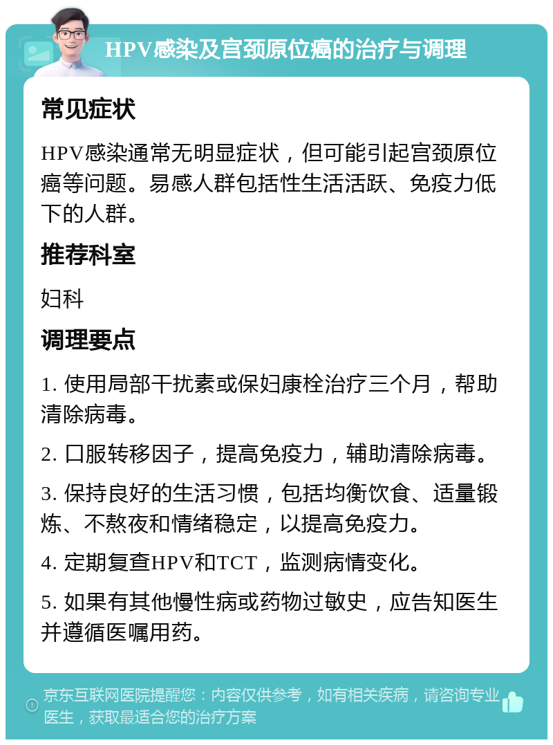 HPV感染及宫颈原位癌的治疗与调理 常见症状 HPV感染通常无明显症状，但可能引起宫颈原位癌等问题。易感人群包括性生活活跃、免疫力低下的人群。 推荐科室 妇科 调理要点 1. 使用局部干扰素或保妇康栓治疗三个月，帮助清除病毒。 2. 口服转移因子，提高免疫力，辅助清除病毒。 3. 保持良好的生活习惯，包括均衡饮食、适量锻炼、不熬夜和情绪稳定，以提高免疫力。 4. 定期复查HPV和TCT，监测病情变化。 5. 如果有其他慢性病或药物过敏史，应告知医生并遵循医嘱用药。