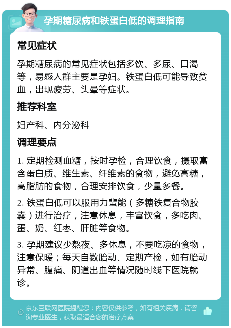 孕期糖尿病和铁蛋白低的调理指南 常见症状 孕期糖尿病的常见症状包括多饮、多尿、口渴等，易感人群主要是孕妇。铁蛋白低可能导致贫血，出现疲劳、头晕等症状。 推荐科室 妇产科、内分泌科 调理要点 1. 定期检测血糖，按时孕检，合理饮食，摄取富含蛋白质、维生素、纤维素的食物，避免高糖，高脂肪的食物，合理安排饮食，少量多餐。 2. 铁蛋白低可以服用力蜚能（多糖铁复合物胶囊）进行治疗，注意休息，丰富饮食，多吃肉、蛋、奶、红枣、肝脏等食物。 3. 孕期建议少熬夜、多休息，不要吃凉的食物，注意保暖；每天自数胎动、定期产检，如有胎动异常、腹痛、阴道出血等情况随时线下医院就诊。