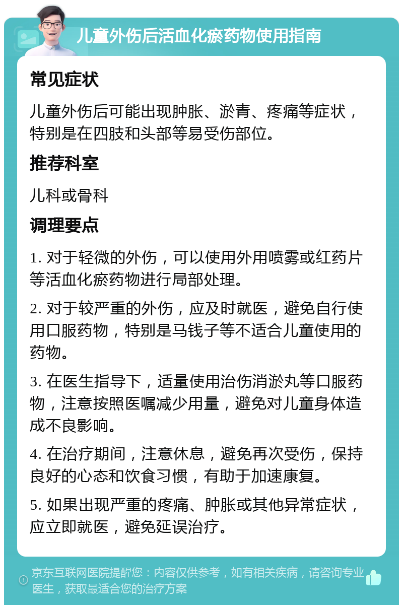 儿童外伤后活血化瘀药物使用指南 常见症状 儿童外伤后可能出现肿胀、淤青、疼痛等症状，特别是在四肢和头部等易受伤部位。 推荐科室 儿科或骨科 调理要点 1. 对于轻微的外伤，可以使用外用喷雾或红药片等活血化瘀药物进行局部处理。 2. 对于较严重的外伤，应及时就医，避免自行使用口服药物，特别是马钱子等不适合儿童使用的药物。 3. 在医生指导下，适量使用治伤消淤丸等口服药物，注意按照医嘱减少用量，避免对儿童身体造成不良影响。 4. 在治疗期间，注意休息，避免再次受伤，保持良好的心态和饮食习惯，有助于加速康复。 5. 如果出现严重的疼痛、肿胀或其他异常症状，应立即就医，避免延误治疗。