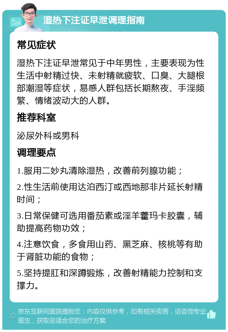 湿热下注证早泄调理指南 常见症状 湿热下注证早泄常见于中年男性，主要表现为性生活中射精过快、未射精就疲软、口臭、大腿根部潮湿等症状，易感人群包括长期熬夜、手淫频繁、情绪波动大的人群。 推荐科室 泌尿外科或男科 调理要点 1.服用二妙丸清除湿热，改善前列腺功能； 2.性生活前使用达泊西汀或西地那非片延长射精时间； 3.日常保健可选用番茄素或淫羊藿玛卡胶囊，辅助提高药物功效； 4.注意饮食，多食用山药、黑芝麻、核桃等有助于肾脏功能的食物； 5.坚持提肛和深蹲锻炼，改善射精能力控制和支撑力。