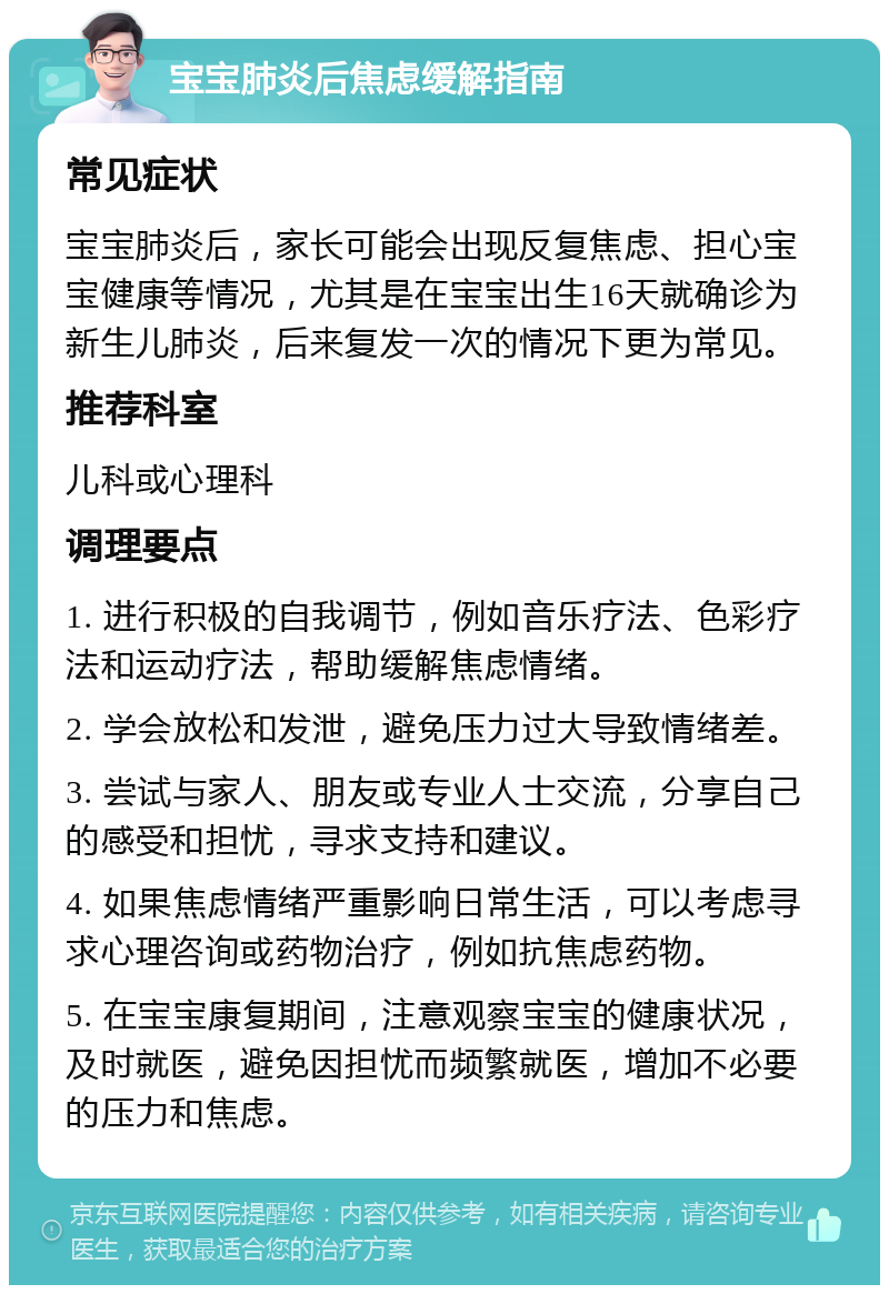 宝宝肺炎后焦虑缓解指南 常见症状 宝宝肺炎后，家长可能会出现反复焦虑、担心宝宝健康等情况，尤其是在宝宝出生16天就确诊为新生儿肺炎，后来复发一次的情况下更为常见。 推荐科室 儿科或心理科 调理要点 1. 进行积极的自我调节，例如音乐疗法、色彩疗法和运动疗法，帮助缓解焦虑情绪。 2. 学会放松和发泄，避免压力过大导致情绪差。 3. 尝试与家人、朋友或专业人士交流，分享自己的感受和担忧，寻求支持和建议。 4. 如果焦虑情绪严重影响日常生活，可以考虑寻求心理咨询或药物治疗，例如抗焦虑药物。 5. 在宝宝康复期间，注意观察宝宝的健康状况，及时就医，避免因担忧而频繁就医，增加不必要的压力和焦虑。