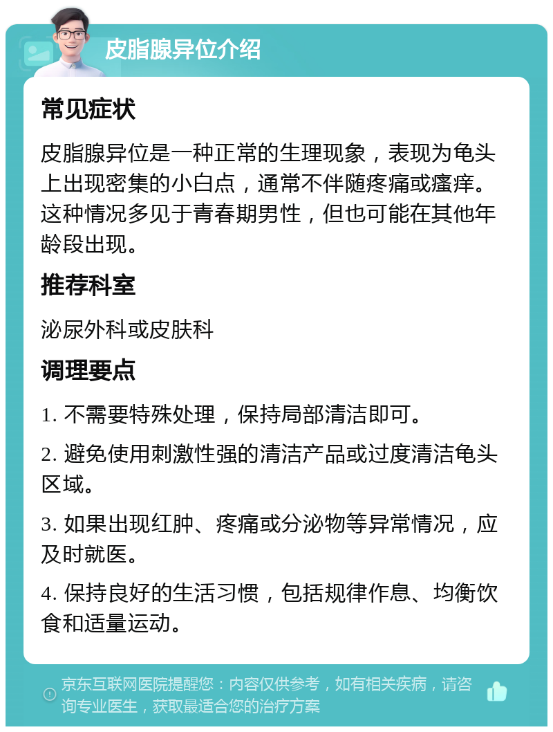 皮脂腺异位介绍 常见症状 皮脂腺异位是一种正常的生理现象，表现为龟头上出现密集的小白点，通常不伴随疼痛或瘙痒。这种情况多见于青春期男性，但也可能在其他年龄段出现。 推荐科室 泌尿外科或皮肤科 调理要点 1. 不需要特殊处理，保持局部清洁即可。 2. 避免使用刺激性强的清洁产品或过度清洁龟头区域。 3. 如果出现红肿、疼痛或分泌物等异常情况，应及时就医。 4. 保持良好的生活习惯，包括规律作息、均衡饮食和适量运动。