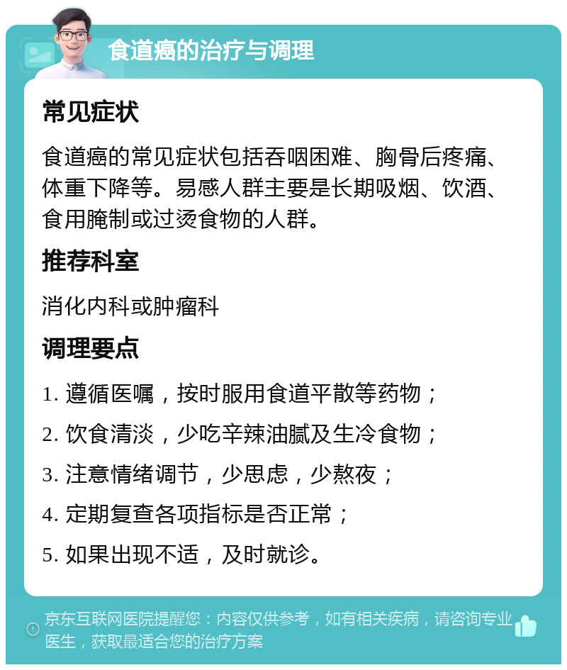 食道癌的治疗与调理 常见症状 食道癌的常见症状包括吞咽困难、胸骨后疼痛、体重下降等。易感人群主要是长期吸烟、饮酒、食用腌制或过烫食物的人群。 推荐科室 消化内科或肿瘤科 调理要点 1. 遵循医嘱，按时服用食道平散等药物； 2. 饮食清淡，少吃辛辣油腻及生冷食物； 3. 注意情绪调节，少思虑，少熬夜； 4. 定期复查各项指标是否正常； 5. 如果出现不适，及时就诊。