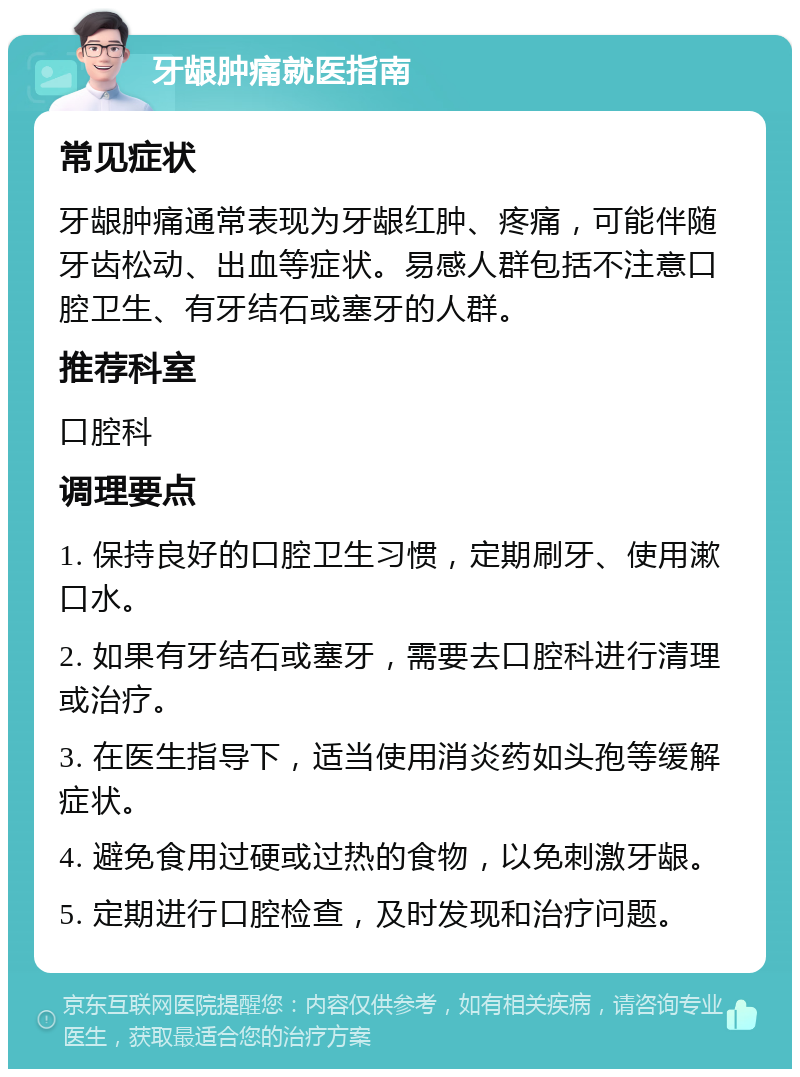 牙龈肿痛就医指南 常见症状 牙龈肿痛通常表现为牙龈红肿、疼痛，可能伴随牙齿松动、出血等症状。易感人群包括不注意口腔卫生、有牙结石或塞牙的人群。 推荐科室 口腔科 调理要点 1. 保持良好的口腔卫生习惯，定期刷牙、使用漱口水。 2. 如果有牙结石或塞牙，需要去口腔科进行清理或治疗。 3. 在医生指导下，适当使用消炎药如头孢等缓解症状。 4. 避免食用过硬或过热的食物，以免刺激牙龈。 5. 定期进行口腔检查，及时发现和治疗问题。