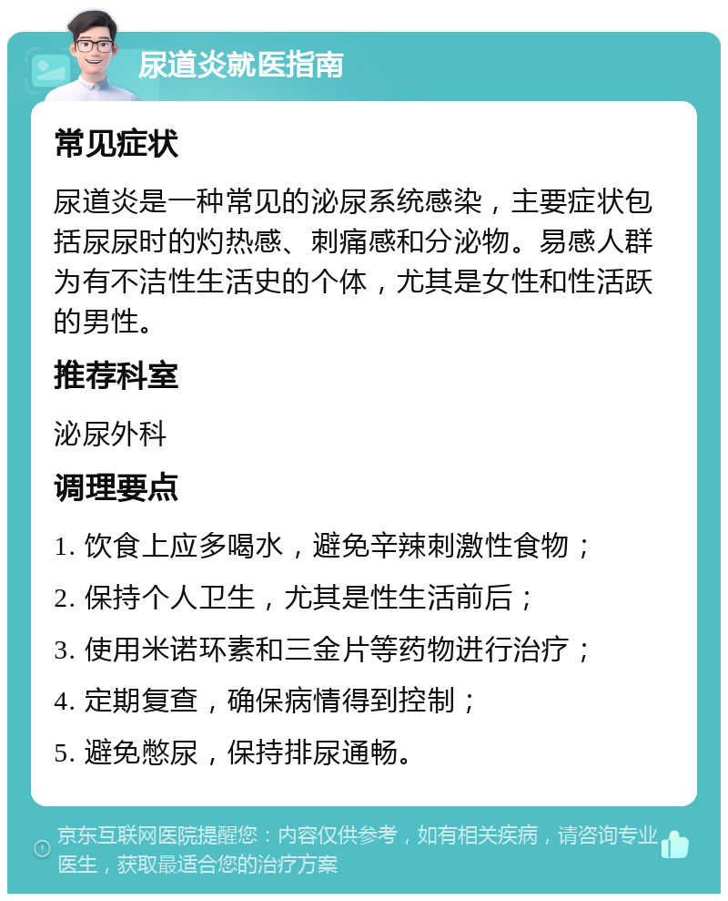 尿道炎就医指南 常见症状 尿道炎是一种常见的泌尿系统感染，主要症状包括尿尿时的灼热感、刺痛感和分泌物。易感人群为有不洁性生活史的个体，尤其是女性和性活跃的男性。 推荐科室 泌尿外科 调理要点 1. 饮食上应多喝水，避免辛辣刺激性食物； 2. 保持个人卫生，尤其是性生活前后； 3. 使用米诺环素和三金片等药物进行治疗； 4. 定期复查，确保病情得到控制； 5. 避免憋尿，保持排尿通畅。