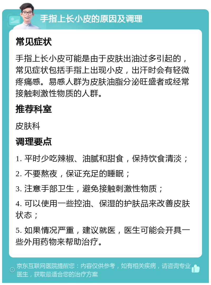 手指上长小皮的原因及调理 常见症状 手指上长小皮可能是由于皮肤出油过多引起的，常见症状包括手指上出现小皮，出汗时会有轻微疼痛感。易感人群为皮肤油脂分泌旺盛者或经常接触刺激性物质的人群。 推荐科室 皮肤科 调理要点 1. 平时少吃辣椒、油腻和甜食，保持饮食清淡； 2. 不要熬夜，保证充足的睡眠； 3. 注意手部卫生，避免接触刺激性物质； 4. 可以使用一些控油、保湿的护肤品来改善皮肤状态； 5. 如果情况严重，建议就医，医生可能会开具一些外用药物来帮助治疗。